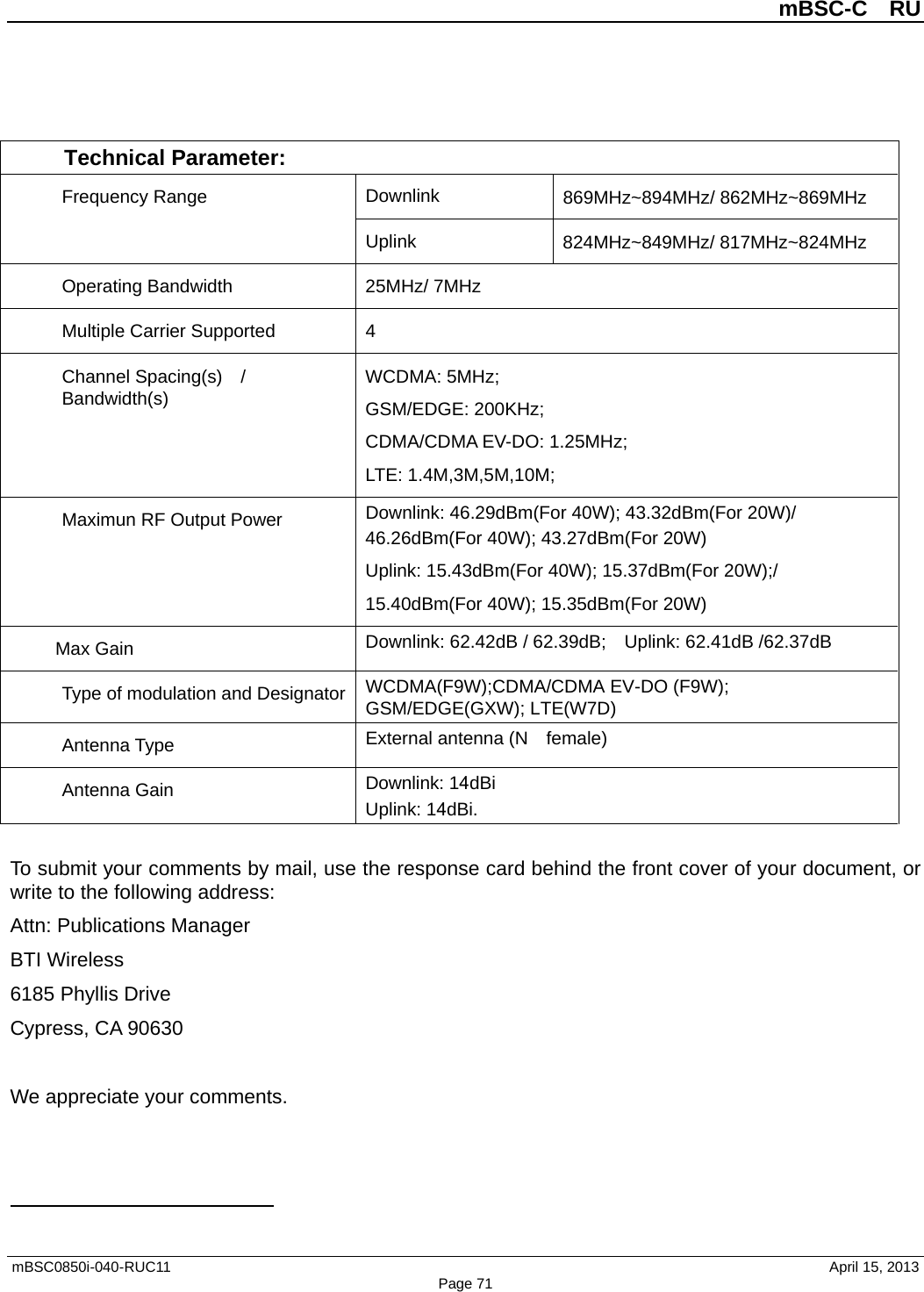 mBSC-C  RU mBSC0850i-040-RUC11   April 15, 2013 Page 71Technical Parameter:Frequency Range  Downlink 869MHz~894MHz/ 862MHz~869MHz Uplink 824MHz~849MHz/ 817MHz~824MHz Operating Bandwidth 25MHz/ 7MHz Multiple Carrier Supported  4 Channel Spacing(s)  / Bandwidth(s) WCDMA: 5MHz; GSM/EDGE: 200KHz; CDMA/CDMA EV-DO: 1.25MHz; LTE: 1.4M,3M,5M,10M; Maximun RF Output Power Downlink: 46.29dBm(For 40W); 43.32dBm(For 20W)/ 46.26dBm(For 40W); 43.27dBm(For 20W) Uplink: 15.43dBm(For 40W); 15.37dBm(For 20W);/ 15.40dBm(For 40W); 15.35dBm(For 20W) Max Gain Downlink: 62.42dB / 62.39dB;  Uplink: 62.41dB /62.37dB Type of modulation and Designator WCDMA(F9W);CDMA/CDMA EV-DO (F9W); GSM/EDGE(GXW); LTE(W7D) Antenna Type External antenna (N    female) Antenna Gain Downlink: 14dBi Uplink: 14dBi. To submit your comments by mail, use the response card behind the front cover of your document, or write to the following address: Attn: Publications Manager BTI Wireless 6185 Phyllis Drive Cypress, CA 90630 We appreciate your comments. 