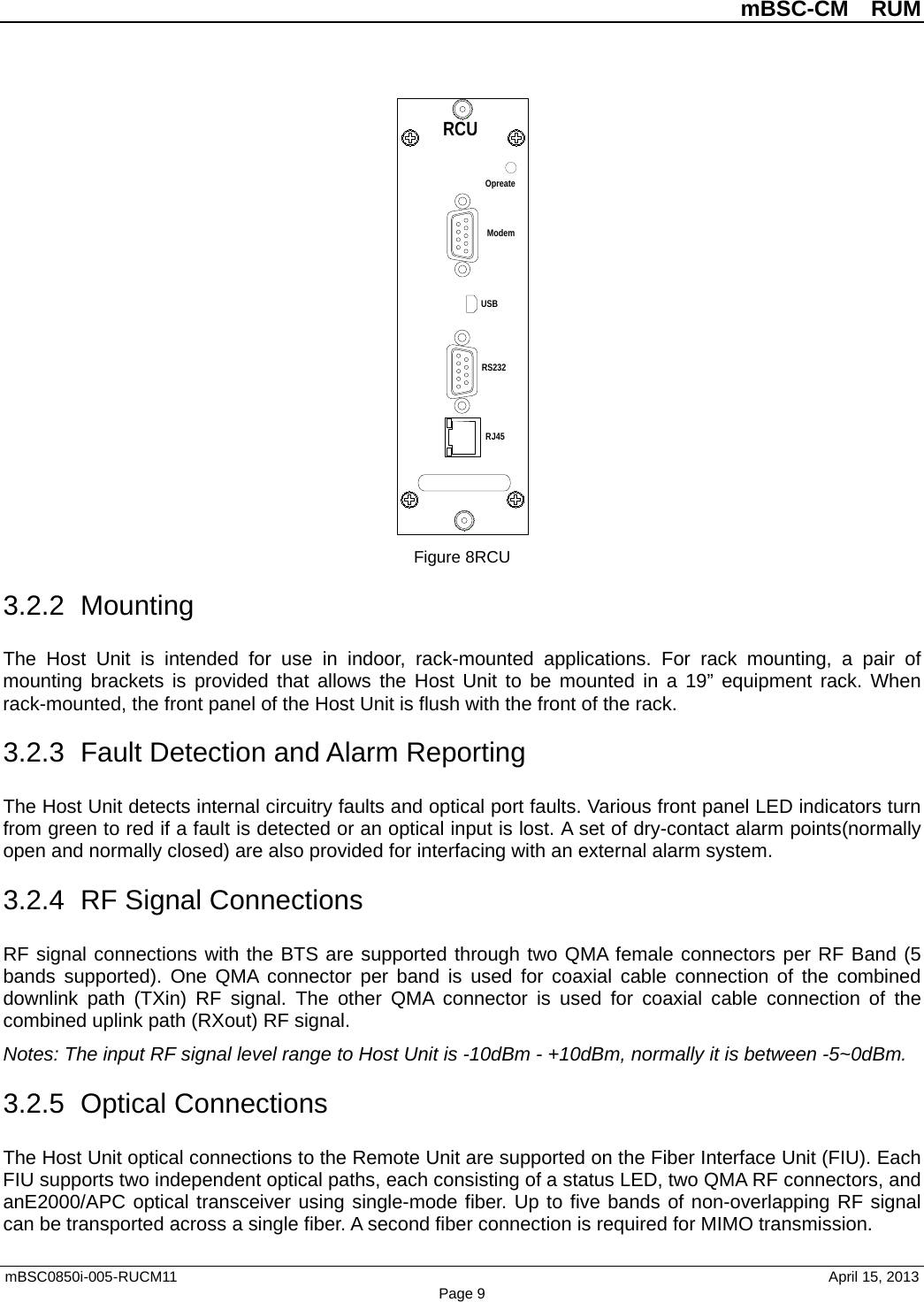          mBSC-CM  RUM   mBSC0850i-005-RUCM11                                 April 15, 2013 Page 9  Figure 8RCU 3.2.2  Mounting The Host Unit is intended for use in indoor,  rack-mounted applications. For rack mounting, a pair of mounting brackets  is provided that allows the Host Unit to be mounted in a 19”  equipment rack. When rack-mounted, the front panel of the Host Unit is flush with the front of the rack.   3.2.3 Fault Detection and Alarm Reporting The Host Unit detects internal circuitry faults and optical port faults. Various front panel LED indicators turn from green to red if a fault is detected or an optical input is lost. A set of dry-contact alarm points(normally open and normally closed) are also provided for interfacing with an external alarm system. 3.2.4 RF Signal Connections RF signal connections with the BTS are supported through two QMA female connectors per RF Band (5 bands supported). One QMA  connector  per band is used for coaxial cable connection of the combined downlink path (TXin)  RF signal. The other QMA  connector is used for coaxial cable connection of the combined uplink path (RXout) RF signal. Notes: The input RF signal level range to Host Unit is -10dBm - +10dBm, normally it is between -5~0dBm. 3.2.5 Optical Connections The Host Unit optical connections to the Remote Unit are supported on the Fiber Interface Unit (FIU). Each FIU supports two independent optical paths, each consisting of a status LED, two QMA RF connectors, and anE2000/APC optical transceiver using single-mode fiber. Up to five bands of non-overlapping RF signal can be transported across a single fiber. A second fiber connection is required for MIMO transmission. RCUOpreateRJ45RS232ModemUSB