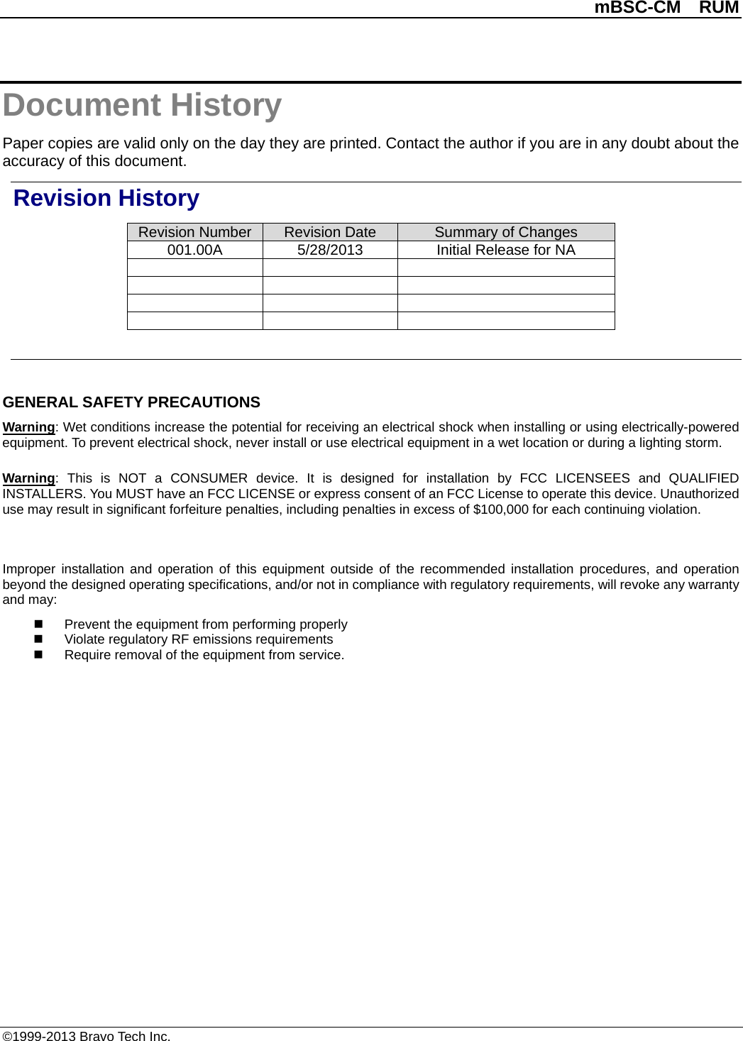          mBSC-CM  RUM   ©1999-2013 Bravo Tech Inc. Document History Paper copies are valid only on the day they are printed. Contact the author if you are in any doubt about the accuracy of this document. Revision History Revision Number Revision Date Summary of Changes 001.00A 5/28/2013 Initial Release for NA                 GENERAL SAFETY PRECAUTIONS Warning: Wet conditions increase the potential for receiving an electrical shock when installing or using electrically-powered equipment. To prevent electrical shock, never install or use electrical equipment in a wet location or during a lighting storm. Warning:  This is NOT a CONSUMER device. It is designed for installation by FCC LICENSEES and QUALIFIED INSTALLERS. You MUST have an FCC LICENSE or express consent of an FCC License to operate this device. Unauthorized use may result in significant forfeiture penalties, including penalties in excess of $100,000 for each continuing violation.  Improper installation and operation of this equipment outside of the recommended installation procedures, and operation beyond the designed operating specifications, and/or not in compliance with regulatory requirements, will revoke any warranty and may:  Prevent the equipment from performing properly  Violate regulatory RF emissions requirements  Require removal of the equipment from service.  