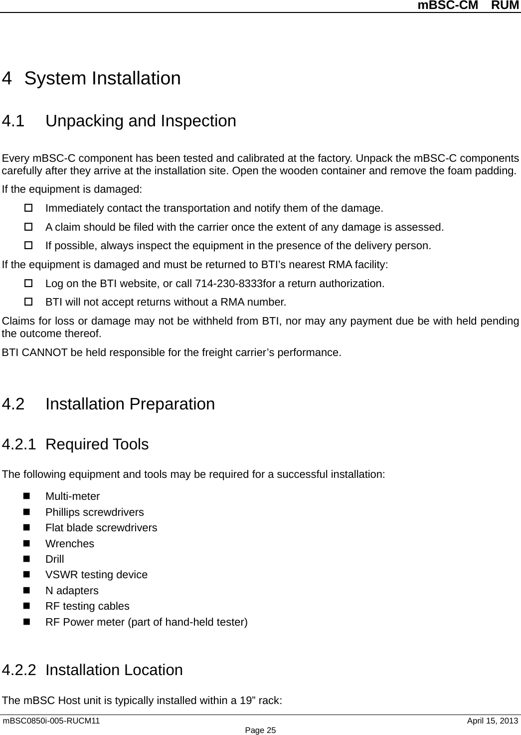          mBSC-CM  RUM   mBSC0850i-005-RUCM11                                 April 15, 2013 Page 25 4  System Installation 4.1 Unpacking and Inspection Every mBSC-C component has been tested and calibrated at the factory. Unpack the mBSC-C components carefully after they arrive at the installation site. Open the wooden container and remove the foam padding. If the equipment is damaged:  Immediately contact the transportation and notify them of the damage.  A claim should be filed with the carrier once the extent of any damage is assessed.  If possible, always inspect the equipment in the presence of the delivery person. If the equipment is damaged and must be returned to BTI’s nearest RMA facility:  Log on the BTI website, or call 714-230-8333for a return authorization.    BTI will not accept returns without a RMA number. Claims for loss or damage may not be withheld from BTI, nor may any payment due be with held pending the outcome thereof.   BTI CANNOT be held responsible for the freight carrier’s performance.  4.2 Installation Preparation 4.2.1 Required Tools The following equipment and tools may be required for a successful installation:   Multi-meter  Phillips screwdrivers  Flat blade screwdrivers  Wrenches  Drill  VSWR testing device  N adapters  RF testing cables  RF Power meter (part of hand-held tester)    4.2.2  Installation Location The mBSC Host unit is typically installed within a 19” rack: 
