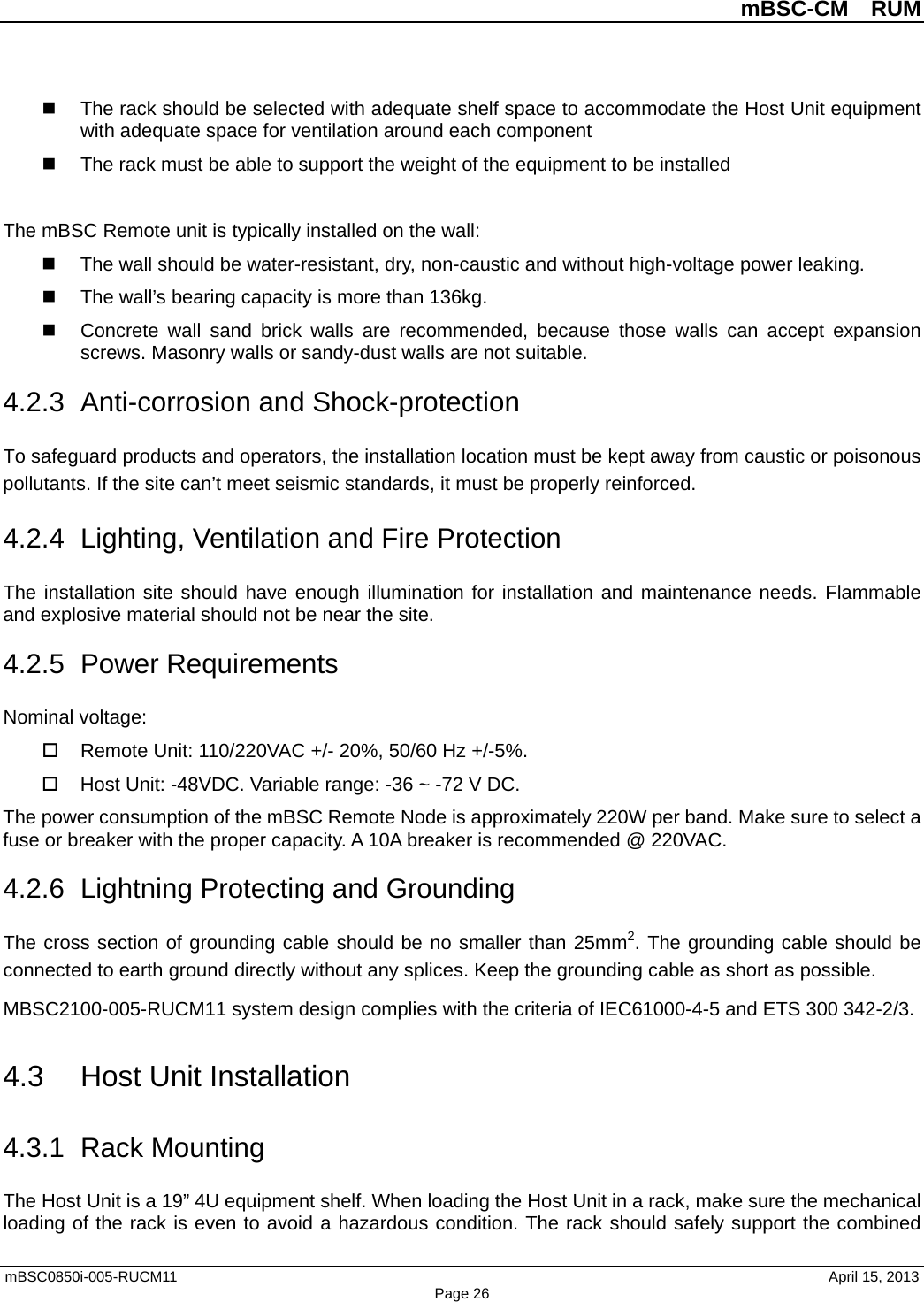          mBSC-CM  RUM   mBSC0850i-005-RUCM11                                 April 15, 2013 Page 26  The rack should be selected with adequate shelf space to accommodate the Host Unit equipment with adequate space for ventilation around each component  The rack must be able to support the weight of the equipment to be installed  The mBSC Remote unit is typically installed on the wall:  The wall should be water-resistant, dry, non-caustic and without high-voltage power leaking.  The wall’s bearing capacity is more than 136kg.   Concrete wall sand brick walls  are recommended, because those walls can  accept expansion screws. Masonry walls or sandy-dust walls are not suitable. 4.2.3 Anti-corrosion and Shock-protection To safeguard products and operators, the installation location must be kept away from caustic or poisonous pollutants. If the site can’t meet seismic standards, it must be properly reinforced. 4.2.4  Lighting, Ventilation and Fire Protection The installation site should have enough illumination for installation and maintenance needs. Flammable and explosive material should not be near the site.   4.2.5  Power Requirements Nominal voltage:  Remote Unit: 110/220VAC +/- 20%, 50/60 Hz +/-5%.  Host Unit: -48VDC. Variable range: -36 ~ -72 V DC. The power consumption of the mBSC Remote Node is approximately 220W per band. Make sure to select a fuse or breaker with the proper capacity. A 10A breaker is recommended @ 220VAC. 4.2.6  Lightning Protecting and Grounding The cross section of grounding cable should be no smaller than 25mm2. The grounding cable should be connected to earth ground directly without any splices. Keep the grounding cable as short as possible. MBSC2100-005-RUCM11 system design complies with the criteria of IEC61000-4-5 and ETS 300 342-2/3. 4.3 Host Unit Installation 4.3.1 Rack Mounting The Host Unit is a 19” 4U equipment shelf. When loading the Host Unit in a rack, make sure the mechanical loading of the rack is even to avoid a hazardous condition. The rack should safely support the combined 