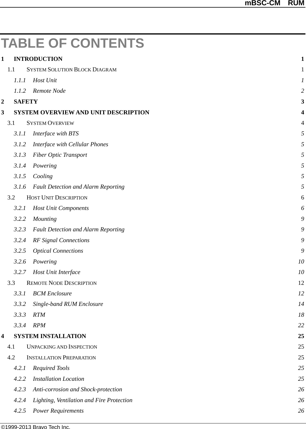          mBSC-CM  RUM   ©1999-2013 Bravo Tech Inc. TABLE OF CONTENTS 1 INTRODUCTION  1 1.1 SYSTEM SOLUTION BLOCK DIAGRAM  1 1.1.1 Host Unit  1 1.1.2 Remote Node  2 2 SAFETY  3 3 SYSTEM OVERVIEW AND UNIT DESCRIPTION  4 3.1 SYSTEM OVERVIEW  4 3.1.1 Interface with BTS  5 3.1.2 Interface with Cellular Phones  5 3.1.3 Fiber Optic Transport  5 3.1.4 Powering  5 3.1.5 Cooling  5 3.1.6 Fault Detection and Alarm Reporting  5 3.2 HOST UNIT DESCRIPTION  6 3.2.1 Host Unit Components  6 3.2.2 Mounting  9 3.2.3 Fault Detection and Alarm Reporting  9 3.2.4 RF Signal Connections  9 3.2.5 Optical Connections  9 3.2.6 Powering 10 3.2.7 Host Unit Interface 10 3.3 REMOTE NODE DESCRIPTION 12 3.3.1 BCM Enclosure 12 3.3.2 Single-band RUM Enclosure 14 3.3.3 RTM  18 3.3.4 RPM  22 4 SYSTEM INSTALLATION 25 4.1 UNPACKING AND INSPECTION 25 4.2 INSTALLATION PREPARATION 25 4.2.1 Required Tools 25 4.2.2 Installation Location 25 4.2.3 Anti-corrosion and Shock-protection 26 4.2.4 Lighting, Ventilation and Fire Protection 26 4.2.5 Power Requirements 26 