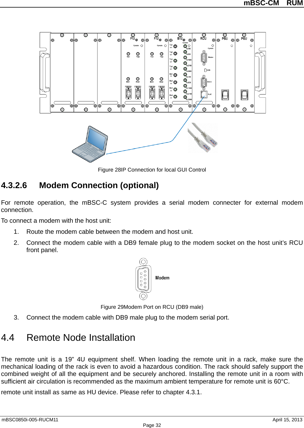          mBSC-CM  RUM   mBSC0850i-005-RUCM11                                 April 15, 2013 Page 32  Figure 28IP Connection for local GUI Control 4.3.2.6 Modem Connection (optional) For remote operation, the  mBSC-C  system provides a serial modem connecter for external modem connection. To connect a modem with the host unit: 1. Route the modem cable between the modem and host unit. 2. Connect the modem cable with a DB9 female plug to the modem socket on the host unit’s RCU front panel.  Figure 29Modem Port on RCU (DB9 male) 3. Connect the modem cable with DB9 male plug to the modem serial port. 4.4 Remote Node Installation The  remote unit is a 19”  4U  equipment shelf. When loading the remote unit in a rack, make sure the mechanical loading of the rack is even to avoid a hazardous condition. The rack should safely support the combined weight of all the equipment and be securely anchored. Installing the remote unit in a room with sufficient air circulation is recommended as the maximum ambient temperature for remote unit is 60°C.   remote unit install as same as HU device. Please refer to chapter 4.3.1.    