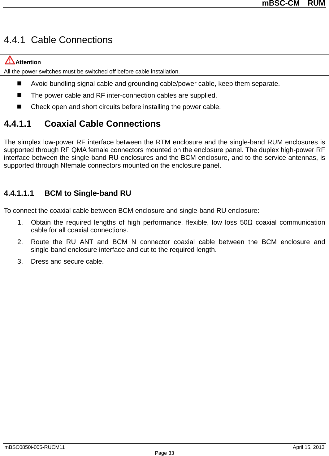          mBSC-CM  RUM   mBSC0850i-005-RUCM11                                 April 15, 2013 Page 33 4.4.1  Cable Connections Attention All the power switches must be switched off before cable installation.  Avoid bundling signal cable and grounding cable/power cable, keep them separate.   The power cable and RF inter-connection cables are supplied.  Check open and short circuits before installing the power cable. 4.4.1.1 Coaxial Cable Connections The simplex low-power RF interface between the RTM enclosure and the single-band RUM enclosures is supported through RF QMA female connectors mounted on the enclosure panel. The duplex high-power RF interface between the single-band RU enclosures and the BCM enclosure, and to the service antennas, is supported through Nfemale connectors mounted on the enclosure panel.  4.4.1.1.1 BCM to Single-band RU To connect the coaxial cable between BCM enclosure and single-band RU enclosure: 1. Obtain the required lengths of high performance, flexible, low loss 50Ω coaxial communication cable for all coaxial connections. 2. Route the RU ANT and  BCM N connector coaxial cable between the BCM enclosure and single-band enclosure interface and cut to the required length.   3. Dress and secure cable.  