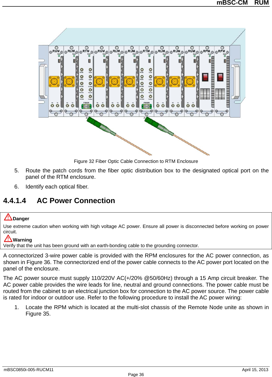          mBSC-CM  RUM   mBSC0850i-005-RUCM11                                 April 15, 2013 Page 36  Figure 32 Fiber Optic Cable Connection to RTM Enclosure 5. Route the patch cords from the fiber optic distribution box to the designated optical port on the panel of the RTM enclosure. 6. Identify each optical fiber. 4.4.1.4 AC Power Connection Danger Use extreme caution when working with high voltage AC power. Ensure all power is disconnected before working on power circuit. Warning Verify that the unit has been ground with an earth-bonding cable to the grounding connector. A connectorized 3-wire power cable is provided with the RPM enclosures for the AC power connection, as shown in Figure 36. The connectorized end of the power cable connects to the AC power port located on the panel of the enclosure.   The AC power source must supply 110/220V AC(+/20% @50/60Hz) through a 15 Amp circuit breaker. The AC power cable provides the wire leads for line, neutral and ground connections. The power cable must be routed from the cabinet to an electrical junction box for connection to the AC power source. The power cable is rated for indoor or outdoor use. Refer to the following procedure to install the AC power wiring: 1. Locate the RPM which is located at the multi-slot chassis of the Remote Node unite as shown in Figure 35. 