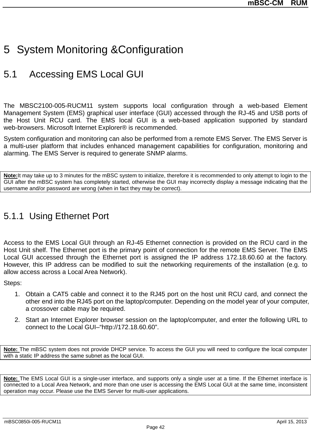          mBSC-CM  RUM   mBSC0850i-005-RUCM11                                 April 15, 2013 Page 42 5  System Monitoring &amp;Configuration 5.1 Accessing EMS Local GUI The  MBSC2100-005-RUCM11 system supports local configuration through a web-based Element Management System (EMS) graphical user interface (GUI) accessed through the RJ-45 and USB ports of the Host Unit RCU card.  The EMS local GUI is a web-based application supported by standard web-browsers. Microsoft Internet Explorer® is recommended. System configuration and monitoring can also be performed from a remote EMS Server. The EMS Server is a multi-user platform that includes enhanced management capabilities for configuration, monitoring and alarming. The EMS Server is required to generate SNMP alarms.  Note:It may take up to 3 minutes for the mBSC system to initialize, therefore it is recommended to only attempt to login to the GUI after the mBSC system has completely started, otherwise the GUI may incorrectly display a message indicating that the username and/or password are wrong (when in fact they may be correct).  5.1.1  Using Ethernet Port Access to the EMS Local GUI through an RJ-45 Ethernet connection is provided on the RCU card in the Host Unit shelf. The Ethernet port is the primary point of connection for the remote EMS Server. The EMS Local GUI accessed through the Ethernet port is assigned the IP address 172.18.60.60 at the factory. However, this IP address can be modified to suit the networking requirements of the installation (e.g. to allow access across a Local Area Network). Steps: 1. Obtain a CAT5 cable and connect it to the RJ45 port on the host unit RCU card, and connect the other end into the RJ45 port on the laptop/computer. Depending on the model year of your computer, a crossover cable may be required.   2. Start an Internet Explorer browser session on the laptop/computer, and enter the following URL to connect to the Local GUI–“http://172.18.60.60”.    Note: The mBSC system does not provide DHCP service. To access the GUI you will need to configure the local computer with a static IP address the same subnet as the local GUI.  Note: The EMS Local GUI is a single-user interface, and supports only a single user at a time. If the Ethernet interface is connected to a Local Area Network, and more than one user is accessing the EMS Local GUI at the same time, inconsistent operation may occur. Please use the EMS Server for multi-user applications. 