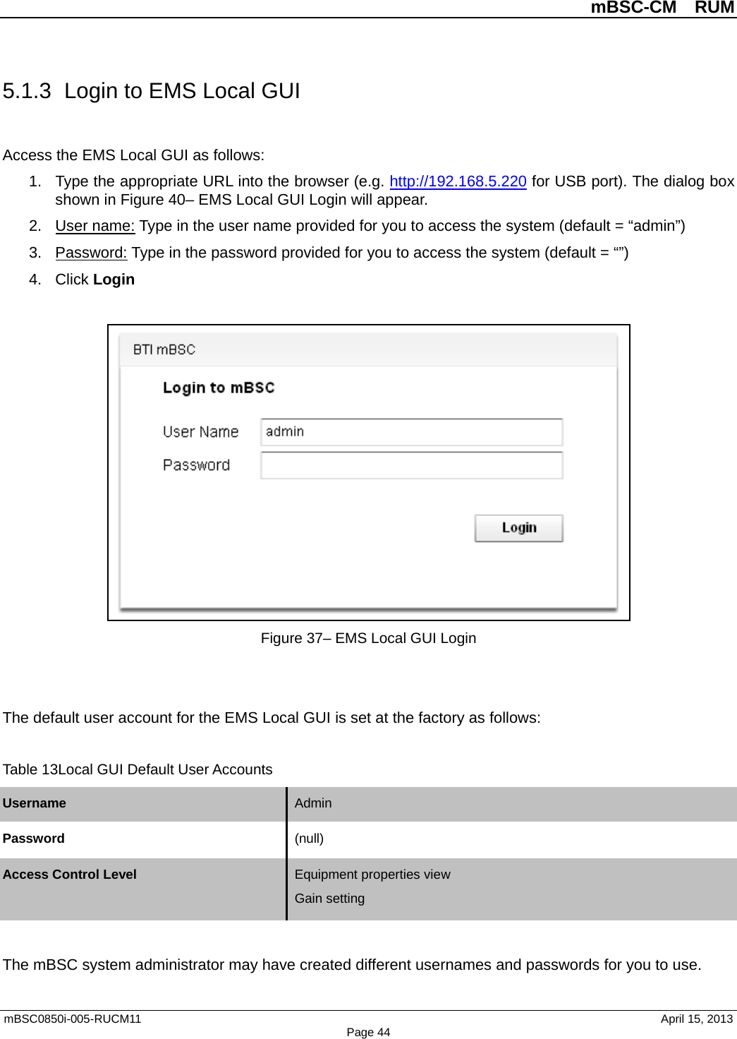          mBSC-CM  RUM   mBSC0850i-005-RUCM11                                 April 15, 2013 Page 44 5.1.3 Login to EMS Local GUI Access the EMS Local GUI as follows: 1. Type the appropriate URL into the browser (e.g. http://192.168.5.220 for USB port). The dialog box shown in Figure 40– EMS Local GUI Login will appear. 2. User name: Type in the user name provided for you to access the system (default = “admin”) 3. Password: Type in the password provided for you to access the system (default = “”) 4. Click Login   Figure 37– EMS Local GUI Login   The default user account for the EMS Local GUI is set at the factory as follows:  Table 13Local GUI Default User Accounts Username Admin   Password (null)   Access Control Level Equipment properties view Gain setting   The mBSC system administrator may have created different usernames and passwords for you to use.   