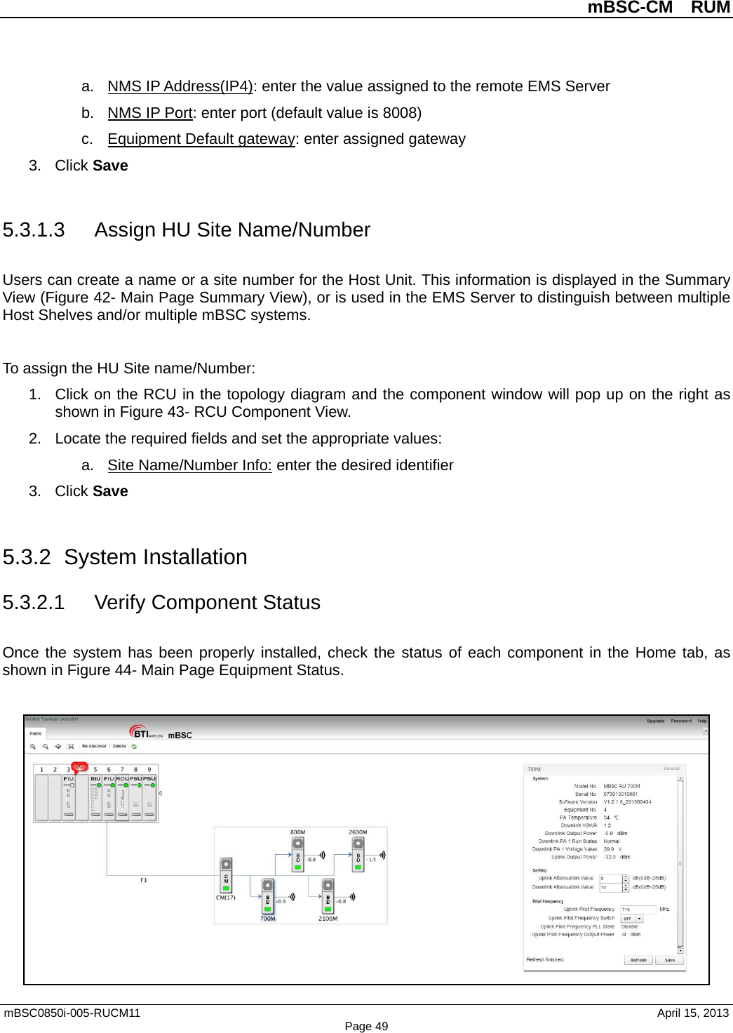          mBSC-CM  RUM   mBSC0850i-005-RUCM11                                 April 15, 2013 Page 49 a. NMS IP Address(IP4): enter the value assigned to the remote EMS Server b. NMS IP Port: enter port (default value is 8008) c. Equipment Default gateway: enter assigned gateway 3. Click Save  5.3.1.3 Assign HU Site Name/Number Users can create a name or a site number for the Host Unit. This information is displayed in the Summary View (Figure 42- Main Page Summary View), or is used in the EMS Server to distinguish between multiple Host Shelves and/or multiple mBSC systems.  To assign the HU Site name/Number: 1. Click on the RCU in the topology diagram and the component window will pop up on the right as shown in Figure 43- RCU Component View. 2. Locate the required fields and set the appropriate values:   a. Site Name/Number Info: enter the desired identifier 3. Click Save  5.3.2 System Installation 5.3.2.1 Verify Component Status Once the system has been properly installed, check the status of each component in the Home tab, as shown in Figure 44- Main Page Equipment Status.   