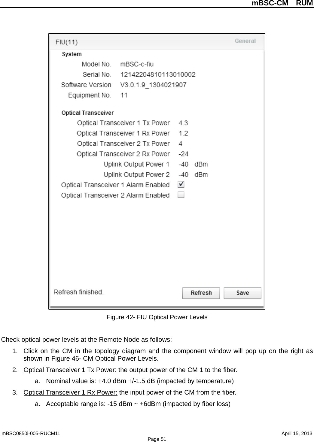          mBSC-CM  RUM   mBSC0850i-005-RUCM11                                 April 15, 2013 Page 51  Figure 42- FIU Optical Power Levels  Check optical power levels at the Remote Node as follows: 1. Click on the CM in the topology diagram and the component window will pop up on the right as shown in Figure 46- CM Optical Power Levels. 2. Optical Transceiver 1 Tx Power: the output power of the CM 1 to the fiber.   a. Nominal value is: +4.0 dBm +/-1.5 dB (impacted by temperature) 3. Optical Transceiver 1 Rx Power: the input power of the CM from the fiber.   a. Acceptable range is: -15 dBm ~ +6dBm (impacted by fiber loss)  
