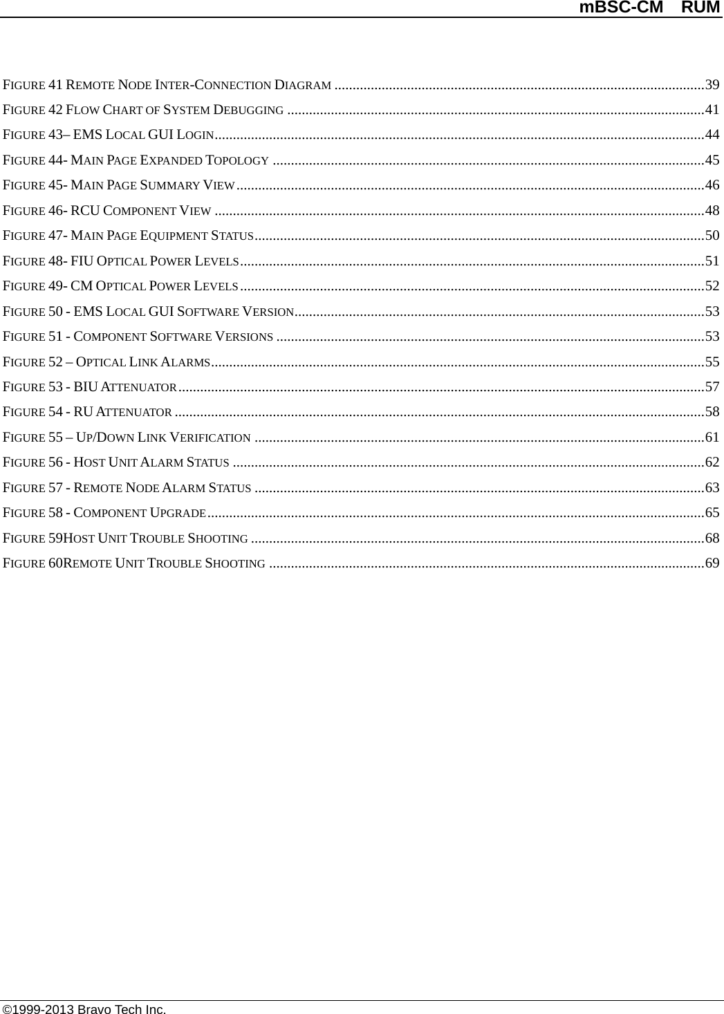          mBSC-CM  RUM   ©1999-2013 Bravo Tech Inc. FIGURE 41 REMOTE NODE INTER-CONNECTION DIAGRAM ...................................................................................................... 39 FIGURE 42 FLOW CHART OF SYSTEM DEBUGGING ................................................................................................................... 41 FIGURE 43– EMS LOCAL GUI LOGIN ....................................................................................................................................... 44 FIGURE 44- MAIN PAGE EXPANDED TOPOLOGY ....................................................................................................................... 45 FIGURE 45- MAIN PAGE SUMMARY VIEW ................................................................................................................................. 46 FIGURE 46- RCU COMPONENT VIEW ....................................................................................................................................... 48 FIGURE 47- MAIN PAGE EQUIPMENT STATUS ............................................................................................................................ 50 FIGURE 48- FIU OPTICAL POWER LEVELS ................................................................................................................................ 51 FIGURE 49- CM OPTICAL POWER LEVELS ................................................................................................................................ 52 FIGURE 50 - EMS LOCAL GUI SOFTWARE VERSION ................................................................................................................. 53 FIGURE 51 - COMPONENT SOFTWARE VERSIONS ...................................................................................................................... 53 FIGURE 52 – OPTICAL LINK ALARMS ........................................................................................................................................ 55 FIGURE 53 - BIU ATTENUATOR ................................................................................................................................................. 57 FIGURE 54 - RU ATTENUATOR .................................................................................................................................................. 58 FIGURE 55 – UP/DOWN LINK VERIFICATION ............................................................................................................................ 61 FIGURE 56 - HOST UNIT ALARM STATUS .................................................................................................................................. 62 FIGURE 57 - REMOTE NODE ALARM STATUS ............................................................................................................................ 63 FIGURE 58 - COMPONENT UPGRADE ......................................................................................................................................... 65 FIGURE 59HOST UNIT TROUBLE SHOOTING ............................................................................................................................. 68 FIGURE 60REMOTE UNIT TROUBLE SHOOTING ........................................................................................................................ 69 