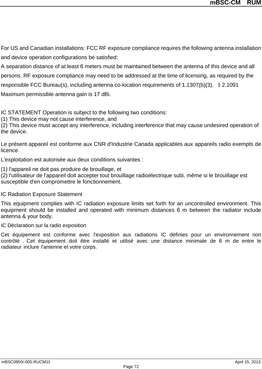 mBSC-CM  RUM mBSC0850i-005-RUCM11    April 15, 2013 Page 72For US and Canadian installations: FCC RF exposure compliance requires the following antenna installation and device operation configurations be satisfied:  A separation distance of at least 6 meters must be maintained between the antenna of this device and all persons. RF exposure compliance may need to be addressed at the time of licensing, as required by the responsible FCC Bureau(s), including antenna co-location requirements of 1.1307(b)(3). §2.1091 Maximum permissible antenna gain is 17 dBi. IC STATEMENT Operation is subject to the following two conditions:   (1) This device may not cause interference, and   (2) This device must accept any interference, including interference that may cause undesired operation of the device.   Le présent appareil est conforme aux CNR d&apos;Industrie Canada applicables aux appareils radio exempts de licence.   L&apos;exploitation est autorisée aux deux conditions suivantes : (1) l&apos;appareil ne doit pas produire de brouillage, et   (2) l&apos;utilisateur de l&apos;appareil doit accepter tout brouillage radioélectrique subi, même si le brouillage est susceptible d&apos;en compromettre le fonctionnement.   IC Radiation Exposure Statement This equipment complies with IC radiation exposure limits set forth for an uncontrolled environment. This equipment should be installed and operated with minimum distances 6 m between the radiator include antenna &amp; your body.   IC Déclaration sur la radio exposition Cet  équipement  est  conforme  avec  l&apos;exposition  aux  radiations  IC  définies  pour  un  environnement  non contrôlé  .  Cet  équipement  doit  être  installé  et  utilisé  avec  une  distance  minimale  de  6  m  de  entre  le radiateur inclure l&apos;antenne et votre corps.  