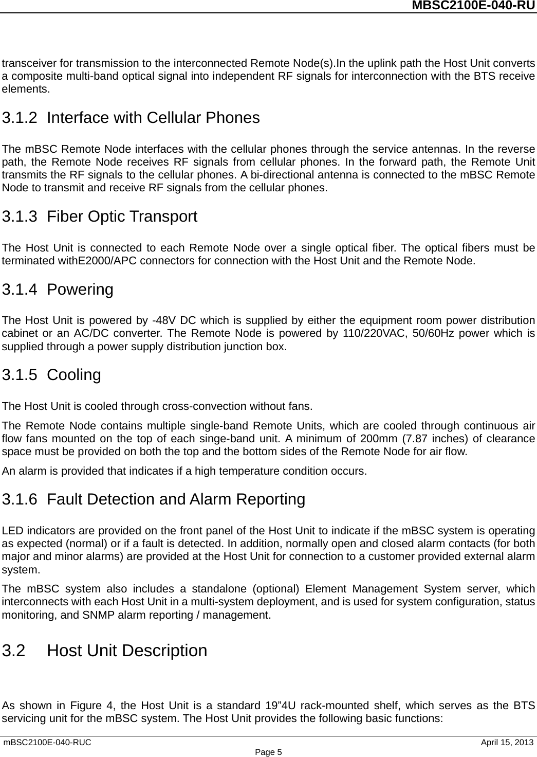 MBSC2100E-040-RU mBSC2100E-040-RUC        April 15, 2013 Page 5transceiver for transmission to the interconnected Remote Node(s).In the uplink path the Host Unit converts a composite multi-band optical signal into independent RF signals for interconnection with the BTS receive elements. 3.1.2 Interface with Cellular Phones The mBSC Remote Node interfaces with the cellular phones through the service antennas. In the reverse path, the Remote Node receives RF signals from cellular phones. In the forward path, the Remote  Unit transmits the RF signals to the cellular phones. A bi-directional antenna is connected to the mBSC Remote Node to transmit and receive RF signals from the cellular phones. 3.1.3 Fiber Optic Transport The Host Unit is connected to each Remote Node over a single optical fiber. The optical fibers must be terminated withE2000/APC connectors for connection with the Host Unit and the Remote Node.   3.1.4  Powering The Host Unit is powered by -48V DC which is supplied by either the equipment room power distribution cabinet or an AC/DC converter. The Remote Node is powered by 110/220VAC, 50/60Hz power which is supplied through a power supply distribution junction box. 3.1.5  Cooling The Host Unit is cooled through cross-convection without fans. The Remote Node contains multiple single-band Remote Units, which are cooled through continuous air flow fans mounted on the top of each singe-band unit. A minimum of 200mm (7.87 inches) of clearance space must be provided on both the top and the bottom sides of the Remote Node for air flow.   An alarm is provided that indicates if a high temperature condition occurs. 3.1.6 Fault Detection and Alarm Reporting LED indicators are provided on the front panel of the Host Unit to indicate if the mBSC system is operating as expected (normal) or if a fault is detected. In addition, normally open and closed alarm contacts (for both major and minor alarms) are provided at the Host Unit for connection to a customer provided external alarm system. The mBSC system also includes a standalone (optional)  Element  Management System server,  which interconnects with each Host Unit in a multi-system deployment, and is used for system configuration, status monitoring, and SNMP alarm reporting / management. 3.2 Host Unit Description As shown in Figure 4, the Host Unit is a standard 19”4U rack-mounted shelf, which serves as the BTS servicing unit for the mBSC system. The Host Unit provides the following basic functions: 