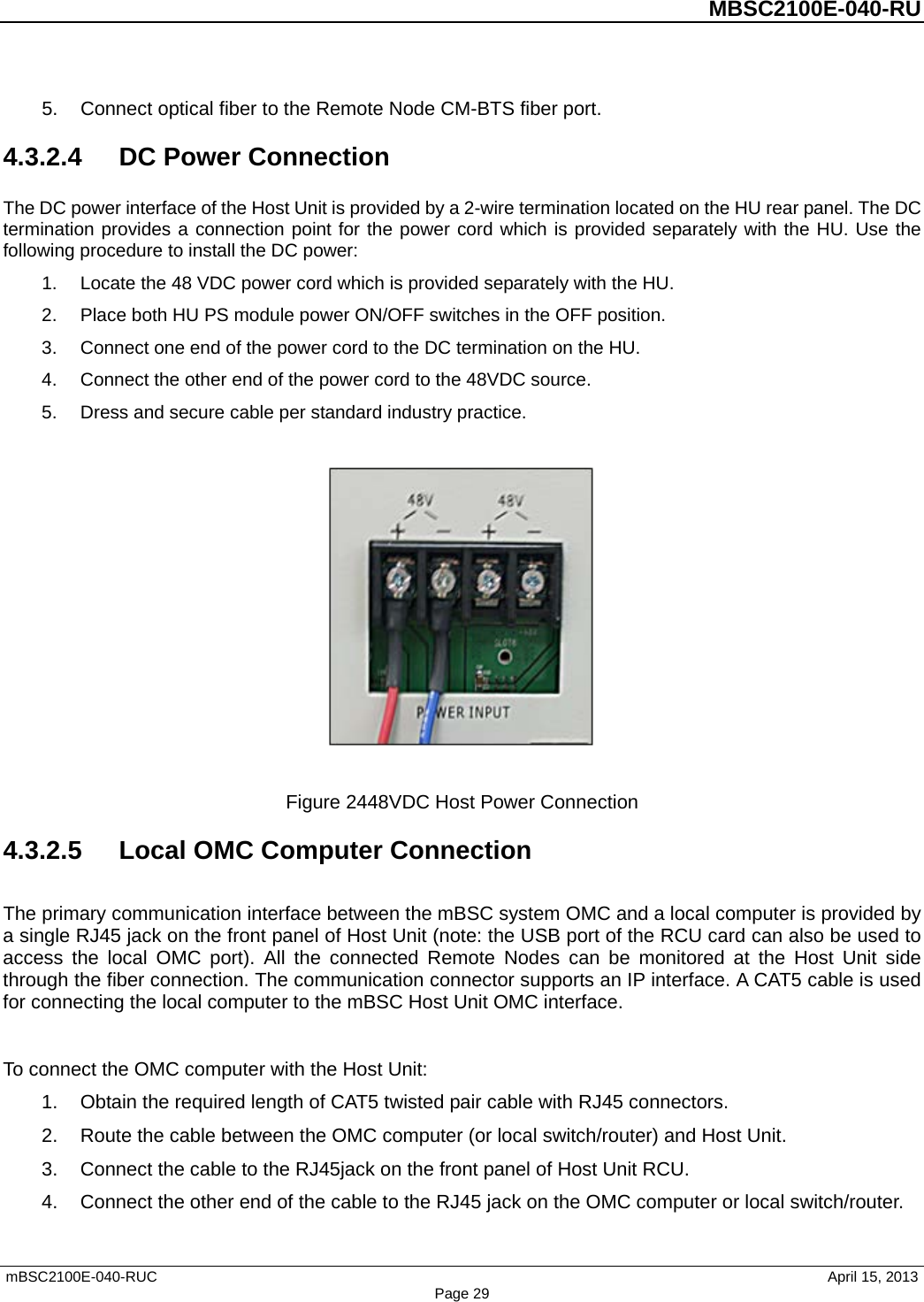          MBSC2100E-040-RU   mBSC2100E-040-RUC                                     April 15, 2013 Page 29 5. Connect optical fiber to the Remote Node CM-BTS fiber port. 4.3.2.4  DC Power Connection The DC power interface of the Host Unit is provided by a 2-wire termination located on the HU rear panel. The DC termination provides a connection point for the power cord which is provided separately with the HU. Use the following procedure to install the DC power: 1. Locate the 48 VDC power cord which is provided separately with the HU.   2. Place both HU PS module power ON/OFF switches in the OFF position. 3. Connect one end of the power cord to the DC termination on the HU. 4. Connect the other end of the power cord to the 48VDC source. 5. Dress and secure cable per standard industry practice.    Figure 2448VDC Host Power Connection 4.3.2.5 Local OMC Computer Connection The primary communication interface between the mBSC system OMC and a local computer is provided by a single RJ45 jack on the front panel of Host Unit (note: the USB port of the RCU card can also be used to access the local OMC port). All the connected Remote Nodes can be monitored at the Host Unit side through the fiber connection. The communication connector supports an IP interface. A CAT5 cable is used for connecting the local computer to the mBSC Host Unit OMC interface.  To connect the OMC computer with the Host Unit: 1. Obtain the required length of CAT5 twisted pair cable with RJ45 connectors. 2. Route the cable between the OMC computer (or local switch/router) and Host Unit. 3. Connect the cable to the RJ45jack on the front panel of Host Unit RCU. 4. Connect the other end of the cable to the RJ45 jack on the OMC computer or local switch/router. 