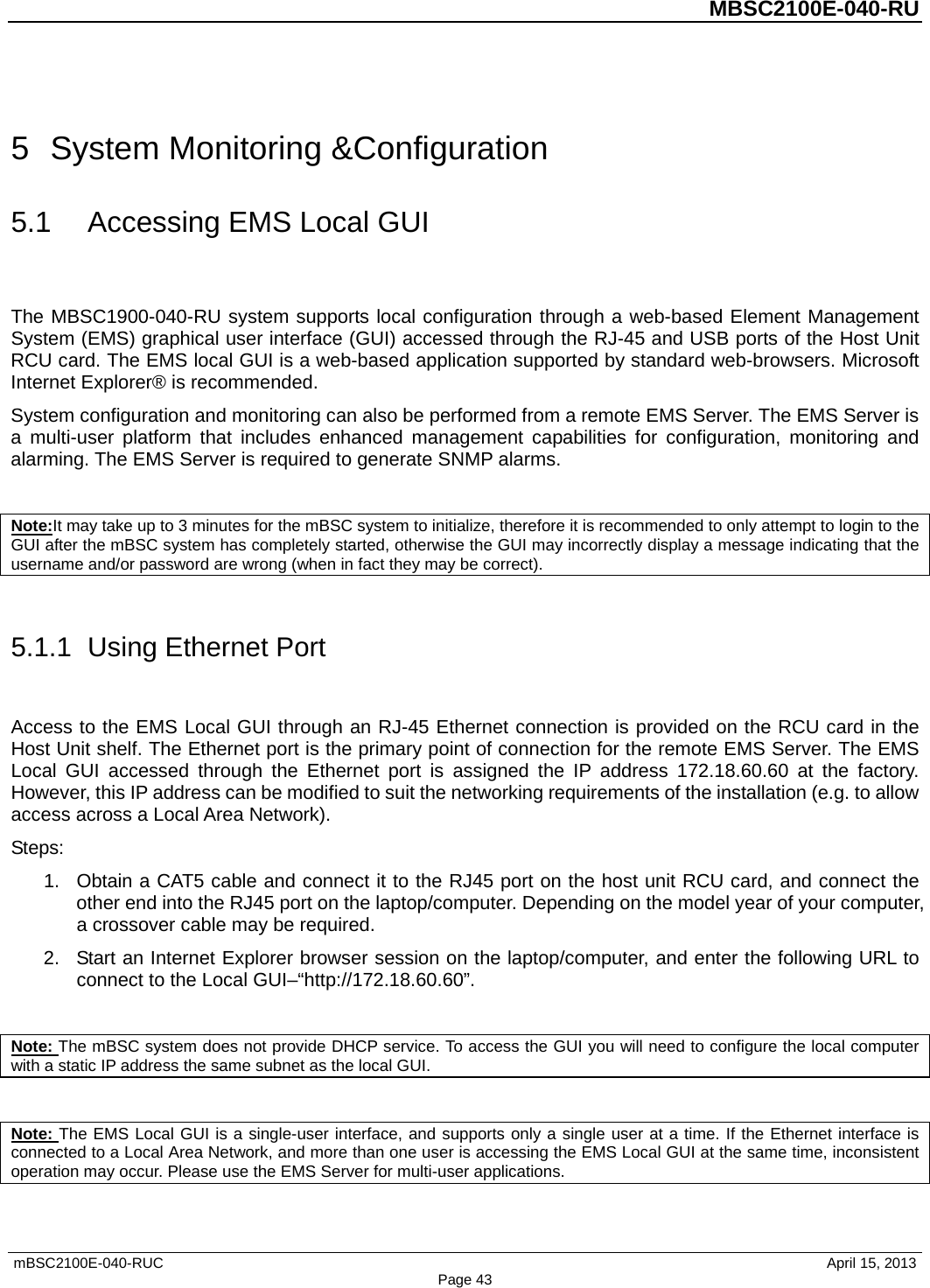          MBSC2100E-040-RU   mBSC2100E-040-RUC                                     April 15, 2013 Page 43 5  System Monitoring &amp;Configuration 5.1 Accessing EMS Local GUI The MBSC1900-040-RU system supports local configuration through a web-based Element Management System (EMS) graphical user interface (GUI) accessed through the RJ-45 and USB ports of the Host Unit RCU card. The EMS local GUI is a web-based application supported by standard web-browsers. Microsoft Internet Explorer® is recommended. System configuration and monitoring can also be performed from a remote EMS Server. The EMS Server is a multi-user platform that includes enhanced management capabilities for configuration, monitoring and alarming. The EMS Server is required to generate SNMP alarms.  Note:It may take up to 3 minutes for the mBSC system to initialize, therefore it is recommended to only attempt to login to the GUI after the mBSC system has completely started, otherwise the GUI may incorrectly display a message indicating that the username and/or password are wrong (when in fact they may be correct).  5.1.1  Using Ethernet Port Access to the EMS Local GUI through an RJ-45 Ethernet connection is provided on the RCU card in the Host Unit shelf. The Ethernet port is the primary point of connection for the remote EMS Server. The EMS Local GUI accessed through the Ethernet port is assigned the IP address 172.18.60.60 at the factory. However, this IP address can be modified to suit the networking requirements of the installation (e.g. to allow access across a Local Area Network). Steps: 1. Obtain a CAT5 cable and connect it to the RJ45 port on the host unit RCU card, and connect the other end into the RJ45 port on the laptop/computer. Depending on the model year of your computer, a crossover cable may be required.   2. Start an Internet Explorer browser session on the laptop/computer, and enter the following URL to connect to the Local GUI–“http://172.18.60.60”.    Note: The mBSC system does not provide DHCP service. To access the GUI you will need to configure the local computer with a static IP address the same subnet as the local GUI.  Note: The EMS Local GUI is a single-user interface, and supports only a single user at a time. If the Ethernet interface is connected to a Local Area Network, and more than one user is accessing the EMS Local GUI at the same time, inconsistent operation may occur. Please use the EMS Server for multi-user applications. 