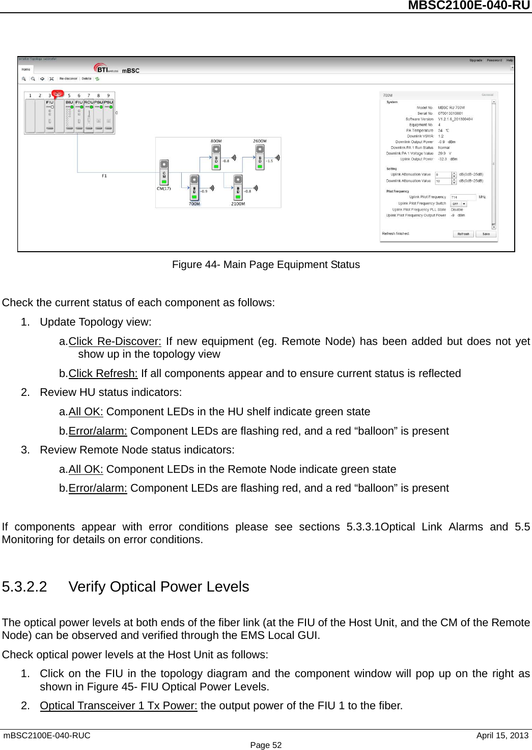          MBSC2100E-040-RU   mBSC2100E-040-RUC                                     April 15, 2013 Page 52  Figure 44- Main Page Equipment Status  Check the current status of each component as follows: 1. Update Topology view: a. Click Re-Discover: If new equipment (eg. Remote Node) has been added but does not yet show up in the topology view b. Click Refresh: If all components appear and to ensure current status is reflected 2. Review HU status indicators: a. All OK: Component LEDs in the HU shelf indicate green state b. Error/alarm: Component LEDs are flashing red, and a red “balloon” is present 3. Review Remote Node status indicators: a. All OK: Component LEDs in the Remote Node indicate green state b. Error/alarm: Component LEDs are flashing red, and a red “balloon” is present  If components appear with error conditions please see sections 5.3.3.1Optical Link Alarms and  5.5 Monitoring for details on error conditions.  5.3.2.2 Verify Optical Power Levels The optical power levels at both ends of the fiber link (at the FIU of the Host Unit, and the CM of the Remote Node) can be observed and verified through the EMS Local GUI. Check optical power levels at the Host Unit as follows: 1. Click on the FIU in the topology diagram and the component window will pop up on the right as shown in Figure 45- FIU Optical Power Levels. 2. Optical Transceiver 1 Tx Power: the output power of the FIU 1 to the fiber.   