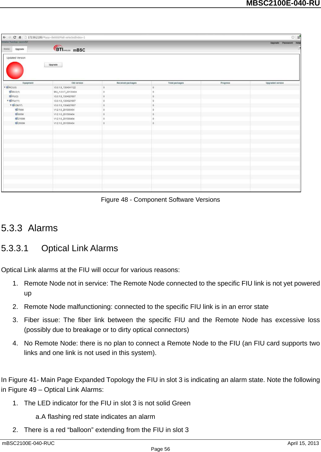          MBSC2100E-040-RU   mBSC2100E-040-RUC                                     April 15, 2013 Page 56  Figure 48 - Component Software Versions  5.3.3 Alarms 5.3.3.1 Optical Link Alarms Optical Link alarms at the FIU will occur for various reasons: 1. Remote Node not in service: The Remote Node connected to the specific FIU link is not yet powered up 2. Remote Node malfunctioning: connected to the specific FIU link is in an error state 3. Fiber issue: The fiber link between the specific FIU and the Remote Node has excessive loss (possibly due to breakage or to dirty optical connectors) 4. No Remote Node: there is no plan to connect a Remote Node to the FIU (an FIU card supports two links and one link is not used in this system).  In Figure 41- Main Page Expanded Topology the FIU in slot 3 is indicating an alarm state. Note the following in Figure 49 – Optical Link Alarms: 1. The LED indicator for the FIU in slot 3 is not solid Green   a. A flashing red state indicates an alarm 2. There is a red “balloon” extending from the FIU in slot 3 