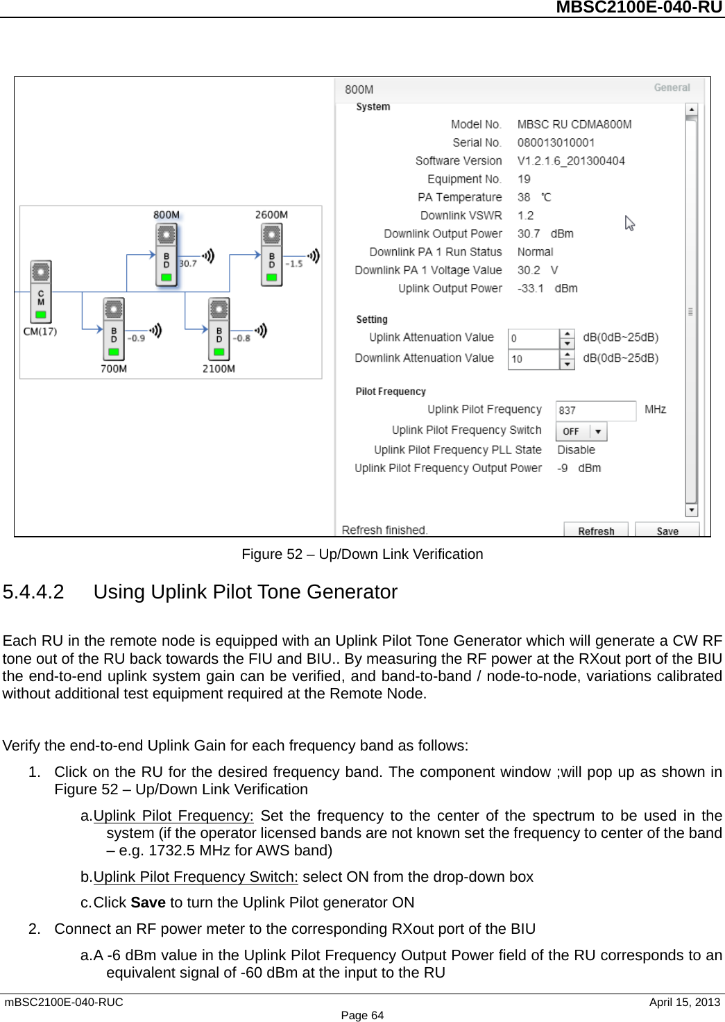          MBSC2100E-040-RU   mBSC2100E-040-RUC                                     April 15, 2013 Page 64  Figure 52 – Up/Down Link Verification 5.4.4.2 Using Uplink Pilot Tone Generator Each RU in the remote node is equipped with an Uplink Pilot Tone Generator which will generate a CW RF tone out of the RU back towards the FIU and BIU.. By measuring the RF power at the RXout port of the BIU the end-to-end uplink system gain can be verified, and band-to-band / node-to-node, variations calibrated without additional test equipment required at the Remote Node.  Verify the end-to-end Uplink Gain for each frequency band as follows: 1. Click on the RU for the desired frequency band. The component window ;will pop up as shown in Figure 52 – Up/Down Link Verification a. Uplink Pilot Frequency: Set the frequency to the center of the spectrum to be used in the system (if the operator licensed bands are not known set the frequency to center of the band – e.g. 1732.5 MHz for AWS band) b. Uplink Pilot Frequency Switch: select ON from the drop-down box c. Click Save to turn the Uplink Pilot generator ON 2. Connect an RF power meter to the corresponding RXout port of the BIU a. A -6 dBm value in the Uplink Pilot Frequency Output Power field of the RU corresponds to an equivalent signal of -60 dBm at the input to the RU 