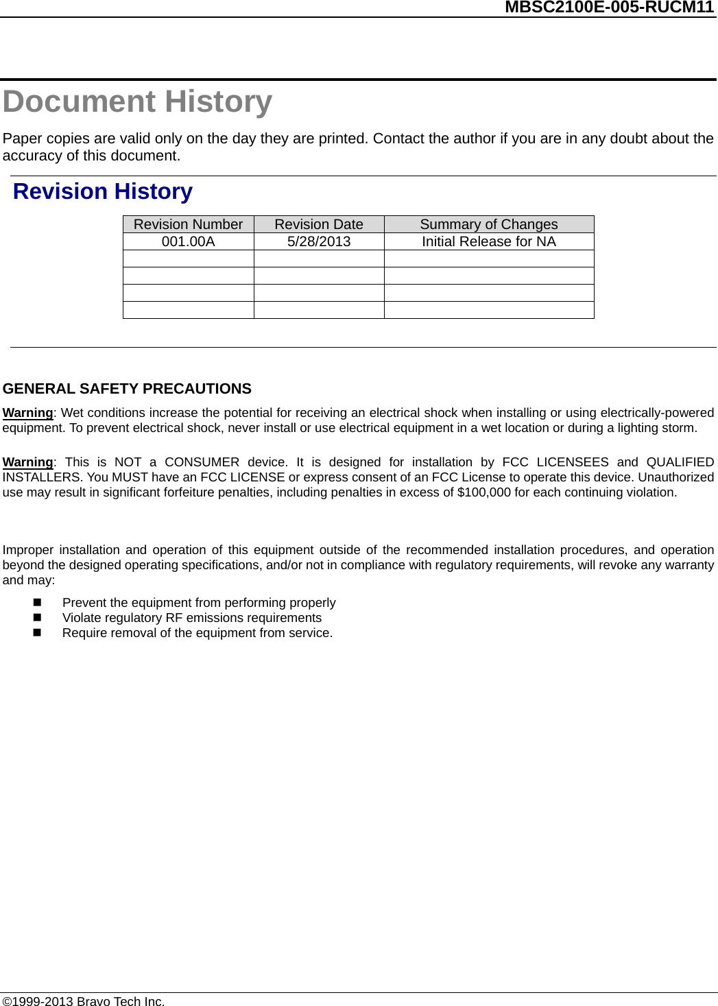          MBSC2100E-005-RUCM11   Document History Paper copies are valid only on the day they are printed. Contact the author if you are in any doubt about the accuracy of this document. Revision History Revision Number Revision Date Summary of Changes 001.00A 5/28/2013 Initial Release for NA                 GENERAL SAFETY PRECAUTIONS Warning: Wet conditions increase the potential for receiving an electrical shock when installing or using electrically-powered equipment. To prevent electrical shock, never install or use electrical equipment in a wet location or during a lighting storm. Warning:  This is NOT a CONSUMER device. It is designed for installation by FCC LICENSEES and QUALIFIED INSTALLERS. You MUST have an FCC LICENSE or express consent of an FCC License to operate this device. Unauthorized use may result in significant forfeiture penalties, including penalties in excess of $100,000 for each continuing violation.  Improper installation and operation of this equipment outside of the recommended installation procedures, and operation beyond the designed operating specifications, and/or not in compliance with regulatory requirements, will revoke any warranty and may:  Prevent the equipment from performing properly  Violate regulatory RF emissions requirements   Require removal of the equipment from service.  ©1999-2013 Bravo Tech Inc. 