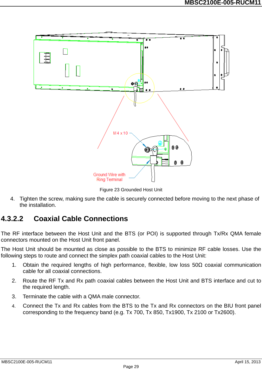          MBSC2100E-005-RUCM11    Figure 23 Grounded Host Unit 4. Tighten the screw, making sure the cable is securely connected before moving to the next phase of the installation. 4.3.2.2 Coaxial Cable Connections The RF interface between the Host Unit and the BTS (or POI) is supported through Tx/Rx QMA female connectors mounted on the Host Unit front panel.   The Host Unit should be mounted as close as possible to the BTS to minimize RF cable losses. Use the following steps to route and connect the simplex path coaxial cables to the Host Unit: 1. Obtain the required lengths of high performance, flexible, low loss 50Ω coaxial communication cable for all coaxial connections. 2. Route the RF Tx and Rx path coaxial cables between the Host Unit and BTS interface and cut to the required length.   3. Terminate the cable with a QMA male connector. 4. Connect the Tx and Rx cables from the BTS to the Tx and Rx connectors on the BIU front panel corresponding to the frequency band (e.g. Tx 700, Tx 850, Tx1900, Tx 2100 or Tx2600). MBSC2100E-005-RUCM11                                April 15, 2013 Page 29 