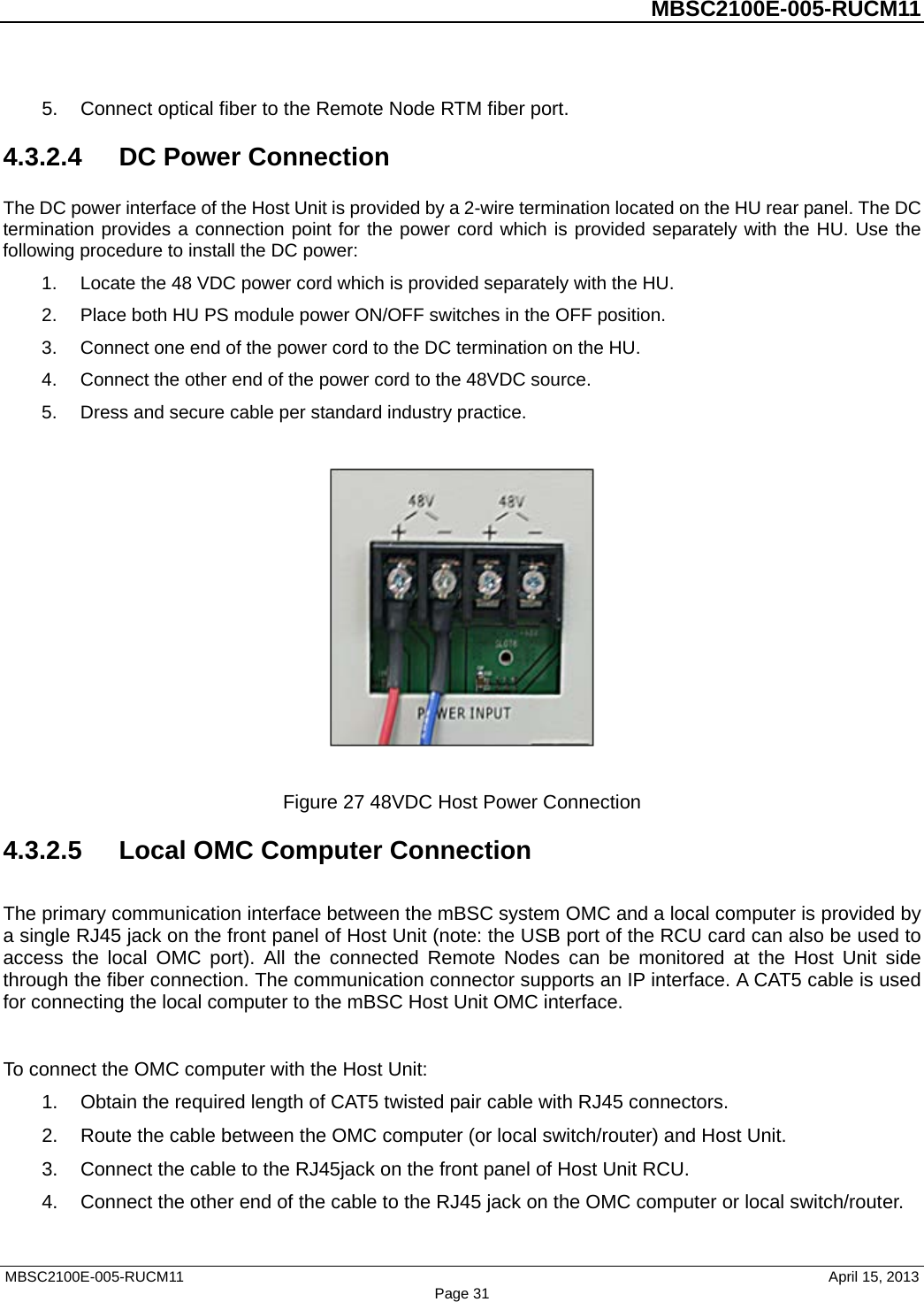          MBSC2100E-005-RUCM11   5. Connect optical fiber to the Remote Node RTM fiber port. 4.3.2.4  DC Power Connection The DC power interface of the Host Unit is provided by a 2-wire termination located on the HU rear panel. The DC termination provides a connection point for the power cord which is provided separately with the HU. Use the following procedure to install the DC power: 1. Locate the 48 VDC power cord which is provided separately with the HU.   2. Place both HU PS module power ON/OFF switches in the OFF position. 3. Connect one end of the power cord to the DC termination on the HU. 4. Connect the other end of the power cord to the 48VDC source. 5. Dress and secure cable per standard industry practice.    Figure 27 48VDC Host Power Connection 4.3.2.5 Local OMC Computer Connection The primary communication interface between the mBSC system OMC and a local computer is provided by a single RJ45 jack on the front panel of Host Unit (note: the USB port of the RCU card can also be used to access the local OMC port). All the connected Remote Nodes can be monitored at the Host Unit side through the fiber connection. The communication connector supports an IP interface. A CAT5 cable is used for connecting the local computer to the mBSC Host Unit OMC interface.  To connect the OMC computer with the Host Unit: 1. Obtain the required length of CAT5 twisted pair cable with RJ45 connectors. 2. Route the cable between the OMC computer (or local switch/router) and Host Unit. 3. Connect the cable to the RJ45jack on the front panel of Host Unit RCU. 4. Connect the other end of the cable to the RJ45 jack on the OMC computer or local switch/router. MBSC2100E-005-RUCM11                                April 15, 2013 Page 31 