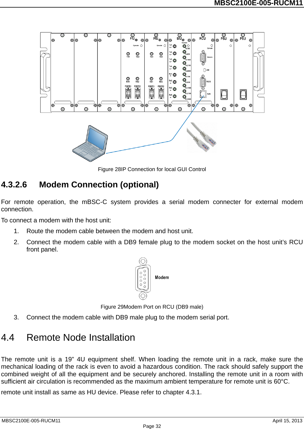          MBSC2100E-005-RUCM11    Figure 28IP Connection for local GUI Control 4.3.2.6 Modem Connection (optional) For remote operation, the mBSC-C system provides a serial modem connecter for external modem connection. To connect a modem with the host unit: 1. Route the modem cable between the modem and host unit. 2. Connect the modem cable with a DB9 female plug to the modem socket on the host unit’s RCU front panel.  Figure 29Modem Port on RCU (DB9 male) 3. Connect the modem cable with DB9 male plug to the modem serial port. 4.4 Remote Node Installation The remote unit is a 19” 4U equipment shelf. When loading the remote unit in a rack, make sure the mechanical loading of the rack is even to avoid a hazardous condition. The rack should safely support the combined weight of all the equipment and be securely anchored. Installing the remote unit in a room with sufficient air circulation is recommended as the maximum ambient temperature for remote unit is 60°C.   remote unit install as same as HU device. Please refer to chapter 4.3.1.    MBSC2100E-005-RUCM11                                April 15, 2013 Page 32 