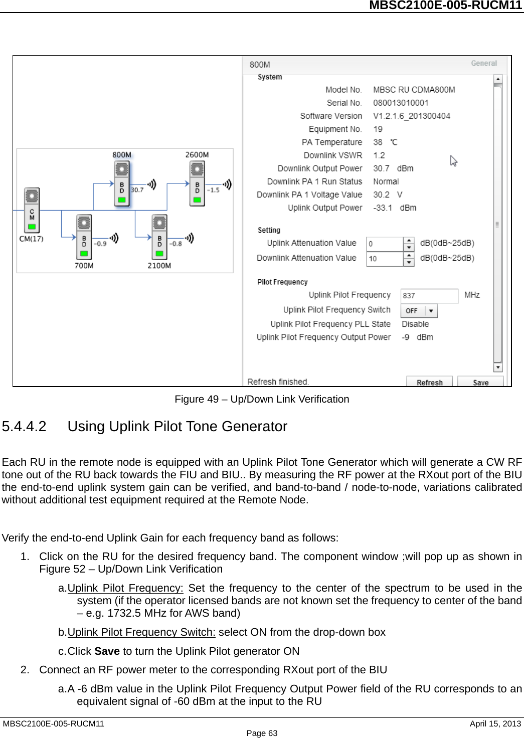          MBSC2100E-005-RUCM11    Figure 49 – Up/Down Link Verification 5.4.4.2 Using Uplink Pilot Tone Generator Each RU in the remote node is equipped with an Uplink Pilot Tone Generator which will generate a CW RF tone out of the RU back towards the FIU and BIU.. By measuring the RF power at the RXout port of the BIU the end-to-end uplink system gain can be verified, and band-to-band / node-to-node, variations calibrated without additional test equipment required at the Remote Node.  Verify the end-to-end Uplink Gain for each frequency band as follows: 1. Click on the RU for the desired frequency band. The component window ;will pop up as shown in Figure 52 – Up/Down Link Verification a. Uplink Pilot Frequency: Set the frequency to the center of the spectrum to be used in the system (if the operator licensed bands are not known set the frequency to center of the band – e.g. 1732.5 MHz for AWS band) b. Uplink Pilot Frequency Switch: select ON from the drop-down box c. Click Save to turn the Uplink Pilot generator ON 2. Connect an RF power meter to the corresponding RXout port of the BIU a. A -6 dBm value in the Uplink Pilot Frequency Output Power field of the RU corresponds to an equivalent signal of -60 dBm at the input to the RU MBSC2100E-005-RUCM11                                April 15, 2013 Page 63 
