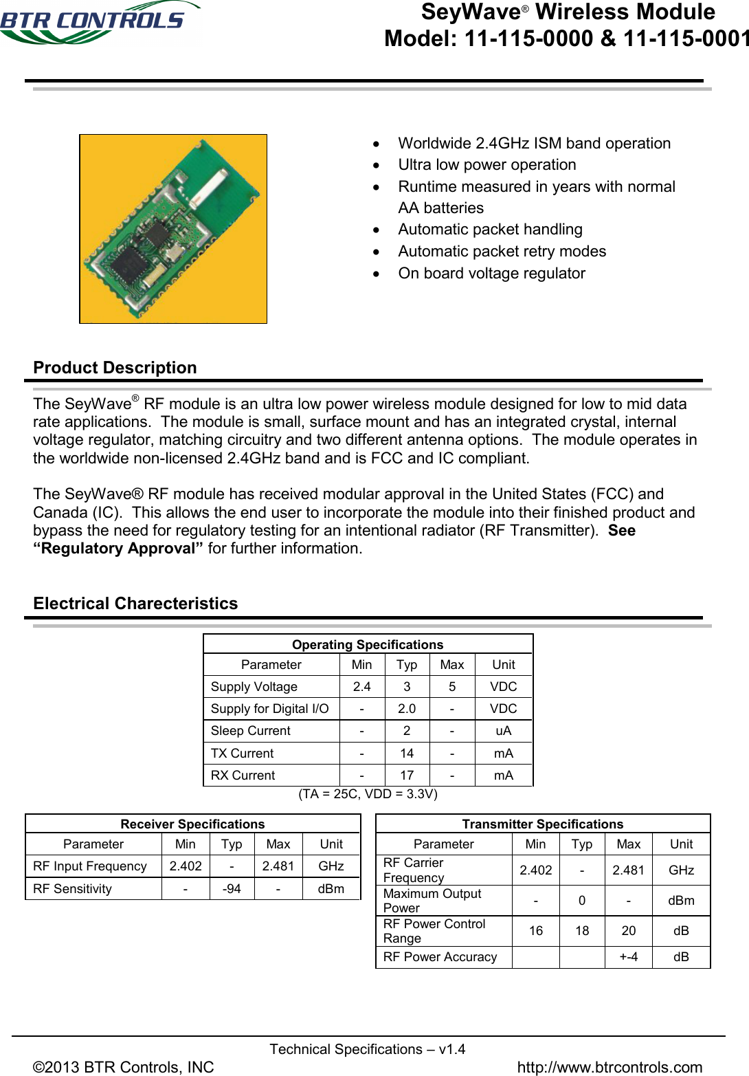   Technical Specifications – v1.4 ©2013 BTR Controls, INC               http://www.btrcontrols.com   SeyWave® Wireless Module Model: 11-115-0000 &amp; 11-115-0001        Product Description The SeyWave® RF module is an ultra low power wireless module designed for low to mid data rate applications.  The module is small, surface mount and has an integrated crystal, internal voltage regulator, matching circuitry and two different antenna options.  The module operates in the worldwide non-licensed 2.4GHz band and is FCC and IC compliant.  The SeyWave® RF module has received modular approval in the United States (FCC) and Canada (IC).  This allows the end user to incorporate the module into their finished product and bypass the need for regulatory testing for an intentional radiator (RF Transmitter).  See “Regulatory Approval” for further information.     Electrical Charecteristics  Operating Specifications Parameter Min Typ Max Unit Supply Voltage 2.4  3  5  VDC Supply for Digital I/O  -  2.0  -  VDC Sleep Current  -  2  -  uA TX Current  -  14  -  mA RX Current  -  17  -  mA (TA = 25C, VDD = 3.3V)       Transmitter Specifications Parameter Min Typ Max Unit RF Carrier Frequency 2.402  -  2.481 GHz Maximum Output Power -  0  -  dBm RF Power Control Range  16 18 20 dB RF Power Accuracy   +-4  dB Receiver Specifications Parameter Min Typ Max Unit RF Input Frequency 2.402  -  2.481 GHz RF Sensitivity   -  -94  -  dBm • Worldwide 2.4GHz ISM band operation  • Ultra low power operation • Runtime measured in years with normal AA batteries • Automatic packet handling • Automatic packet retry modes • On board voltage regulator  