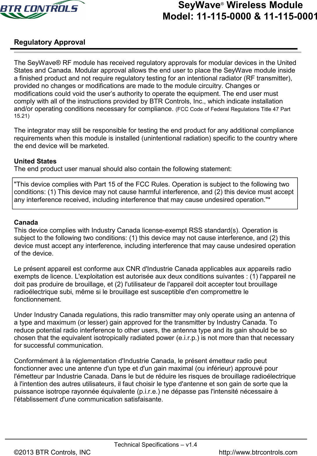   Technical Specifications – v1.4 ©2013 BTR Controls, INC               http://www.btrcontrols.com   SeyWave® Wireless Module Model: 11-115-0000 &amp; 11-115-0001 Regulatory Approval   The SeyWave® RF module has received regulatory approvals for modular devices in the United States and Canada. Modular approval allows the end user to place the SeyWave module inside a finished product and not require regulatory testing for an intentional radiator (RF transmitter), provided no changes or modifications are made to the module circuitry. Changes or modifications could void the user’s authority to operate the equipment. The end user must comply with all of the instructions provided by BTR Controls, Inc., which indicate installation and/or operating conditions necessary for compliance. (FCC Code of Federal Regulations Title 47 Part 15.21)  The integrator may still be responsible for testing the end product for any additional compliance requirements when this module is installed (unintentional radiation) specific to the country where the end device will be marketed.  United States The end product user manual should also contain the following statement:  &quot;This device complies with Part 15 of the FCC Rules. Operation is subject to the following two conditions: (1) This device may not cause harmful interference, and (2) this device must accept any interference received, including interference that may cause undesired operation.&quot;*   Canada This device complies with Industry Canada license-exempt RSS standard(s). Operation is subject to the following two conditions: (1) this device may not cause interference, and (2) this device must accept any interference, including interference that may cause undesired operation of the device.  Le présent appareil est conforme aux CNR d&apos;Industrie Canada applicables aux appareils radio exempts de licence. L&apos;exploitation est autorisée aux deux conditions suivantes : (1) l&apos;appareil ne doit pas produire de brouillage, et (2) l&apos;utilisateur de l&apos;appareil doit accepter tout brouillage radioélectrique subi, même si le brouillage est susceptible d&apos;en compromettre le fonctionnement.  Under Industry Canada regulations, this radio transmitter may only operate using an antenna of a type and maximum (or lesser) gain approved for the transmitter by Industry Canada. To reduce potential radio interference to other users, the antenna type and its gain should be so chosen that the equivalent isotropically radiated power (e.i.r.p.) is not more than that necessary for successful communication.  Conformément à la réglementation d&apos;Industrie Canada, le présent émetteur radio peut fonctionner avec une antenne d&apos;un type et d&apos;un gain maximal (ou inférieur) approuvé pour l&apos;émetteur par Industrie Canada. Dans le but de réduire les risques de brouillage radioélectrique à l&apos;intention des autres utilisateurs, il faut choisir le type d&apos;antenne et son gain de sorte que la puissance isotrope rayonnée équivalente (p.i.r.e.) ne dépasse pas l&apos;intensité nécessaire à l&apos;établissement d&apos;une communication satisfaisante.  