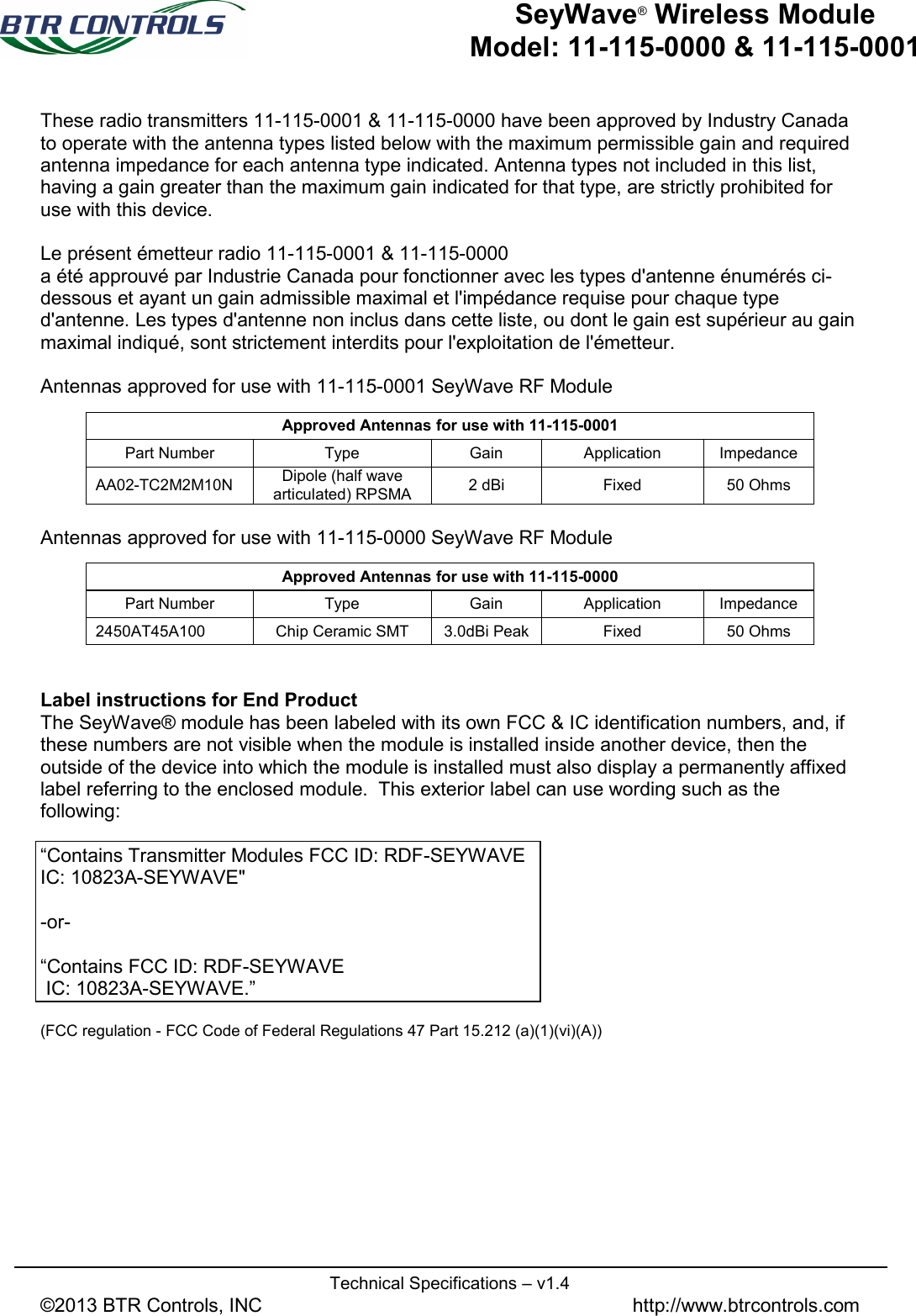   Technical Specifications – v1.4 ©2013 BTR Controls, INC               http://www.btrcontrols.com   SeyWave® Wireless Module Model: 11-115-0000 &amp; 11-115-0001 These radio transmitters 11-115-0001 &amp; 11-115-0000 have been approved by Industry Canada to operate with the antenna types listed below with the maximum permissible gain and required antenna impedance for each antenna type indicated. Antenna types not included in this list, having a gain greater than the maximum gain indicated for that type, are strictly prohibited for use with this device.  Le présent émetteur radio 11-115-0001 &amp; 11-115-0000 a été approuvé par Industrie Canada pour fonctionner avec les types d&apos;antenne énumérés ci-dessous et ayant un gain admissible maximal et l&apos;impédance requise pour chaque type d&apos;antenne. Les types d&apos;antenne non inclus dans cette liste, ou dont le gain est supérieur au gain maximal indiqué, sont strictement interdits pour l&apos;exploitation de l&apos;émetteur.  Antennas approved for use with 11-115-0001 SeyWave RF Module  Antennas approved for use with 11-115-0000 SeyWave RF Module   Label instructions for End Product The SeyWave® module has been labeled with its own FCC &amp; IC identification numbers, and, if these numbers are not visible when the module is installed inside another device, then the outside of the device into which the module is installed must also display a permanently affixed label referring to the enclosed module.  This exterior label can use wording such as the following:    “Contains Transmitter Modules FCC ID: RDF-SEYWAVE  IC: 10823A-SEYWAVE&quot;   -or-  “Contains FCC ID: RDF-SEYWAVE   IC: 10823A-SEYWAVE.”       (FCC regulation - FCC Code of Federal Regulations 47 Part 15.212 (a)(1)(vi)(A))  Approved Antennas for use with 11-115-0001 Part Number Type Gain Application Impedance AA02-TC2M2M10N Dipole (half wave articulated) RPSMA 2 dBi Fixed 50 Ohms Approved Antennas for use with 11-115-0000 Part Number Type Gain Application Impedance 2450AT45A100 Chip Ceramic SMT 3.0dBi Peak Fixed 50 Ohms 