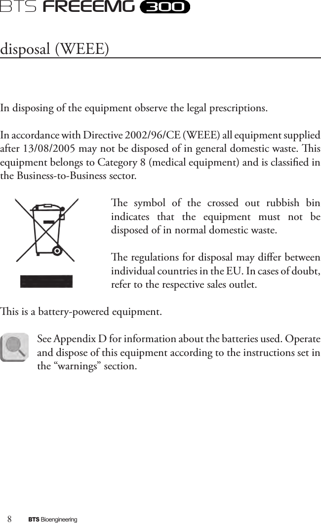 8BTS BioengineeringBTS FREEEMGIn disposing of the equipment observe the legal prescriptions. In accordance with Directive 2002/96/CE (WEEE) all equipment supplied after 13/08/2005 may not be disposed of in general domestic waste. is equipment belongs to Category 8 (medical equipment) and is classied in the Business-to-Business sector. e  symbol  of  the  crossed  out  rubbish  bin indicates  that  the  equipment  must  not  be disposed of in normal domestic waste. e regulations for disposal may dier between individual countries in the EU. In cases of doubt, refer to the respective sales outlet. is is a battery-powered equipment. See Appendix D for information about the batteries used. Operate and dispose of this equipment according to the instructions set in the “warnings” section.disposal (WEEE)