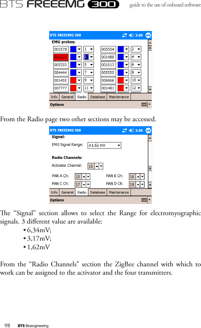 98BTS BioengineeringBTS FREEEMGguide to the use of onboard software From the Radio page two other sections may be accessed.e  “Signal”  section  allows  to  select  the  Range  for  electromyographic signals. 3 dierent value are available:• 6,34mV;• 3,17mV;• 1,62mVFrom the  “Radio  Channels”  section the  ZigBee channel  with  which to work can be assigned to the activator and the four transmitters. 