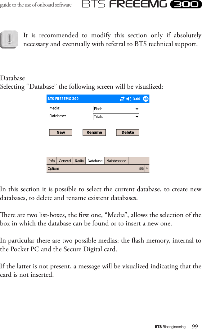 99BTS BioengineeringBTS FREEEMGguide to the use of onboard software It  is  recommended  to  modify  this  section  only  if  absolutely necessary and eventually with referral to BTS technical support.DatabaseSelecting “Database” the following screen will be visualized:In this section it is possible to select the current database, to create new databases, to delete and rename existent databases.ere are two list-boxes, the rst one, “Media”, allows the selection of the box in which the database can be found or to insert a new one. In particular there are two possible medias: the ash memory, internal to the Pocket PC and the Secure Digital card. If the latter is not present, a message will be visualized indicating that the card is not inserted. 