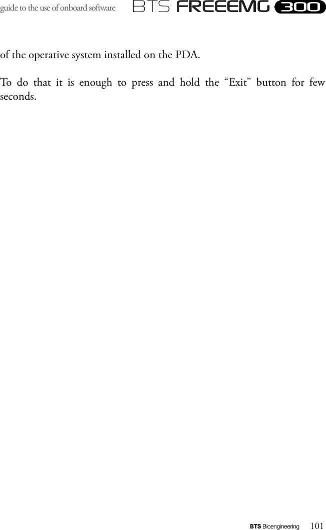 101BTS BioengineeringBTS FREEEMGguide to the use of onboard software of the operative system installed on the PDA. To  do  that  it  is  enough  to  press  and  hold  the  “Exit”  button  for  few seconds.