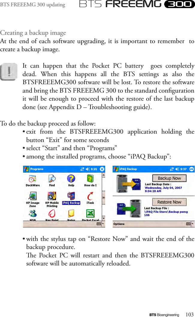 103BTS BioengineeringBTS FREEEMGBTS FREEEMG 300 updatingCreating a backup imageAt the end of each software upgrading, it is important to remember  to create a backup image.It  can  happen  that  the  Pocket  PC  battery    goes  completely dead.  When  this  happens  all  the  BTS  settings  as  also  the BTSFREEEMG300 software will be lost. To restore the software and bring the BTS FREEEMG 300 to the standard conguration it will be enough to proceed with the restore of the last backup done (see Appendix D – Troubleshooting guide).To do the backup proceed as follow:• exit  from  the  BTSFREEEMG300  application  holding  the button “Exit” for some seconds• select “Start” and then “Programs”• among the installed programs, choose “iPAQ Backup”: • with the stylus tap on “Restore Now” and wait the end of the backup procedure.  e  Pocket  PC  will  restart  and  then  the  BTSFREEEMG300 software will be automatically reloaded.