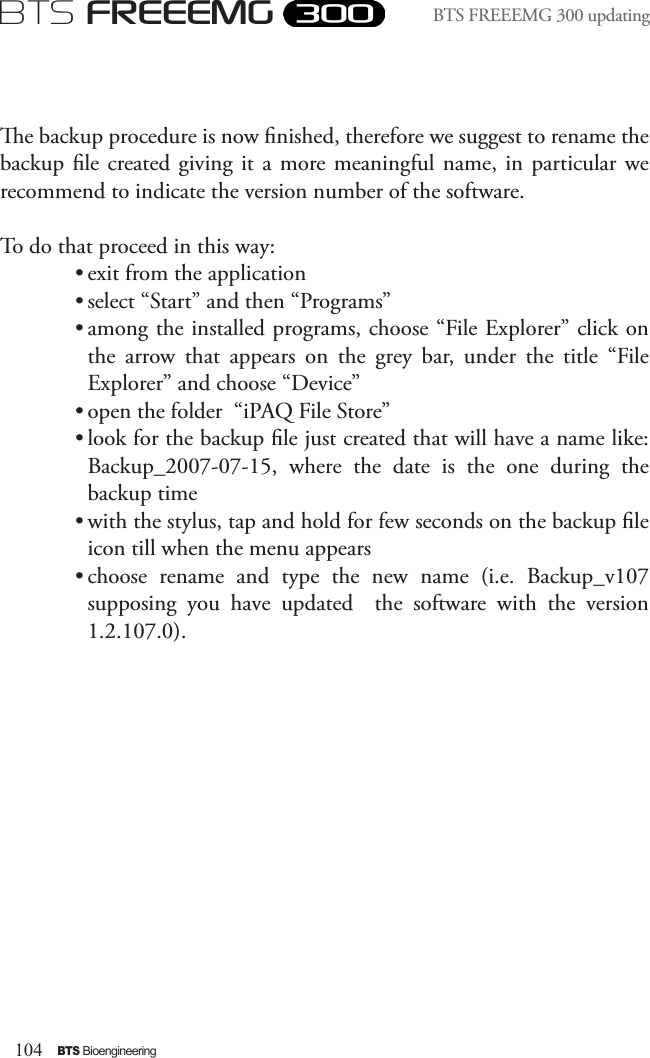 104BTS BioengineeringBTS FREEEMGBTS FREEEMG 300 updatinge backup procedure is now nished, therefore we suggest to rename the backup le created  giving it a more meaningful  name,  in  particular  we recommend to indicate the version number of the software. To do that proceed in this way:• exit from the application• select “Start” and then “Programs”• among the installed programs, choose “File Explorer” click on the  arrow  that  appears  on  the  grey  bar,  under  the  title  “File Explorer” and choose “Device”• open the folder  “iPAQ File Store”• look for the backup le just created that will have a name like: Backup_2007-07-15,  where  the  date  is  the  one  during  the backup time• with the stylus, tap and hold for few seconds on the backup le icon till when the menu appears• choose  rename  and  type  the  new  name  (i.e.  Backup_v107 supposing  you  have  updated    the  software  with  the  version 1.2.107.0).