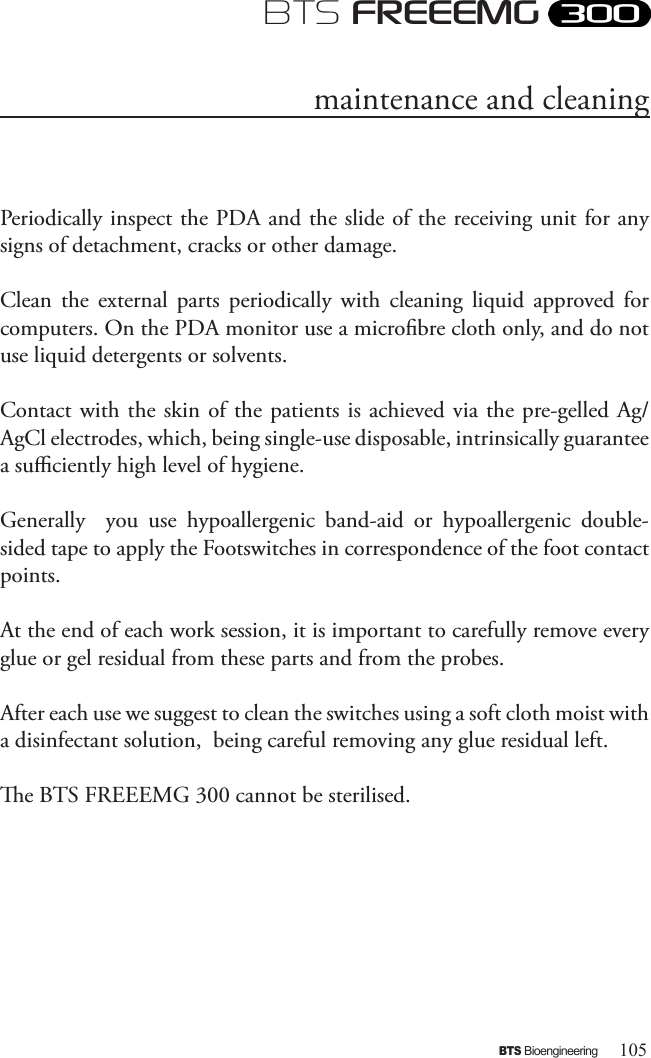 105BTS BioengineeringBTS FREEEMGPeriodically inspect the PDA and the slide of the receiving unit for any signs of detachment, cracks or other damage.Clean  the  external  parts  periodically  with  cleaning  liquid  approved  for computers. On the PDA monitor use a microbre cloth only, and do not use liquid detergents or solvents.Contact with the skin of the patients  is achieved via the pre-gelled Ag/AgCl electrodes, which, being single-use disposable, intrinsically guarantee a suciently high level of hygiene. Generally    you  use  hypoallergenic  band-aid  or  hypoallergenic  double-sided tape to apply the Footswitches in correspondence of the foot contact points.At the end of each work session, it is important to carefully remove every glue or gel residual from these parts and from the probes.After each use we suggest to clean the switches using a soft cloth moist with a disinfectant solution,  being careful removing any glue residual left.e BTS FREEEMG 300 cannot be sterilised. maintenance and cleaning