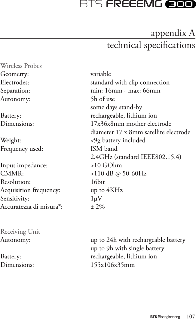 107BTS BioengineeringBTS FREEEMGappendix Atechnical specicationsWireless ProbesGeometry:       variableElectrodes:       standard with clip connectionSeparation:       min: 16mm - max: 66mmAutonomy:       5h of use        some days stand-byBattery:       rechargeable, lithium ionDimensions:       17x36x8mm mother electrode        diameter 17 x 8mm satellite electrodeWeight:       &lt;9g battery includedFrequency used:      ISM band        2.4GHz (standard IEEE802.15.4)Input impedance:     &gt;10 GOhmCMMR:       &gt;110 dB @ 50-60HzResolution:       16bitAcquisition frequency:    up to 4KHzSensitivity:       1μVAccuratezza di misura*:    ± 2%Receiving UnitAutonomy:       up to 24h with rechargeable battery         up to 9h with single batteryBattery:       rechargeable, lithium ion Dimensions:       155x106x35mm