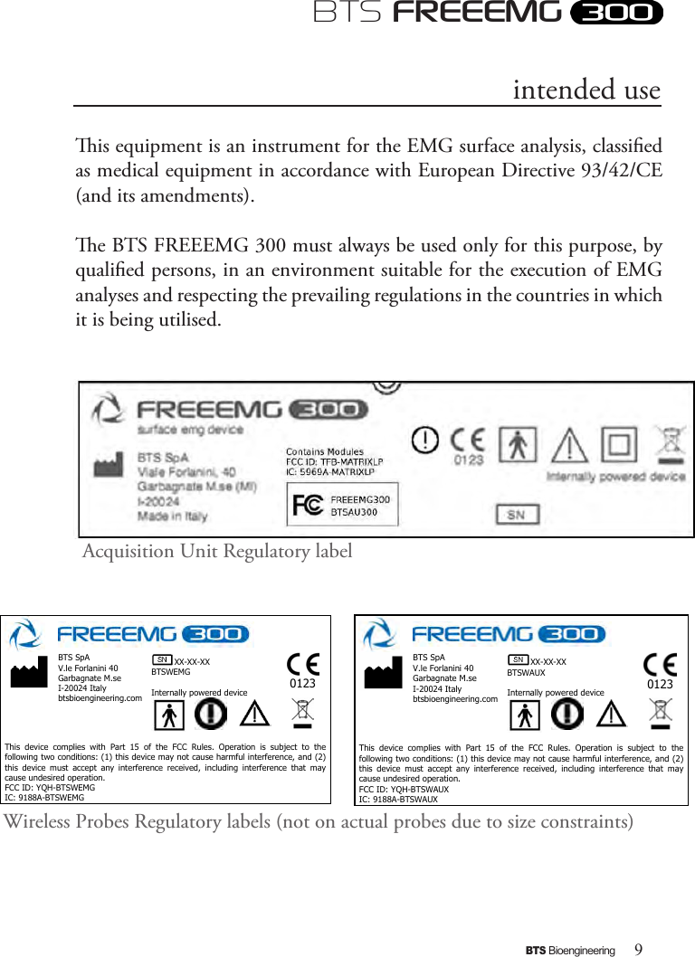 9BTS BioengineeringBTS FREEEMGis equipment is an instrument for the EMG surface analysis, classied as medical equipment in accordance with European Directive 93/42/CE (and its amendments).e BTS FREEEMG 300 must always be used only for this purpose, by qualied persons, in an environment suitable for the execution of EMG analyses and respecting the prevailing regulations in the countries in which it is being utilised.Acquisition Unit Regulatory labelintended use  XX-XX-XX BTSWEMG  Internally powered device  0123  BTS SpA V.le Forlanini 40 Garbagnate M.se I-20024 Italy btsbioengineering.com      This  device  complies  with  Part  15  of  the  FCC  Rules.  Operation  is  subject  to  the following two conditions: (1) this device may not cause harmful interference, and (2) this  device  must  accept  any  interference  received,  including  interference  that  may cause undesired operation. FCC ID: YQH-BTSWEMG IC: 9188A-BTSWEMG   XX-XX-XX BTSWAUX  Internally powered device  0123  BTS SpA V.le Forlanini 40 Garbagnate M.se I-20024 Italy btsbioengineering.com      This  device  complies  with  Part  15  of  the  FCC  Rules.  Operation  is  subject  to  the following two conditions: (1) this device may not cause harmful interference, and (2) this  device  must  accept  any  interference  received,  including  interference  that  may cause undesired operation. FCC ID: YQH-BTSWAUX IC: 9188A-BTSWAUX Wireless Probes Regulatory labels (not on actual probes due to size constraints)