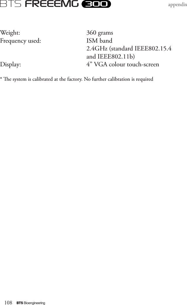 108BTS BioengineeringBTS FREEEMGappendixWeight:       360 gramsFrequency used:      ISM band        2.4GHz (standard IEEE802.15.4         and IEEE802.11b)Display:       4” VGA colour touch-screen* e system is calibrated at the factory. No further calibration is required