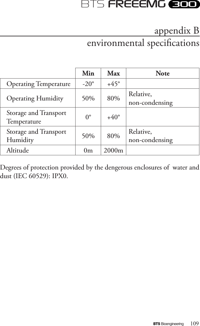 109BTS BioengineeringBTS FREEEMGappendix Benvironmental specicationsMin Max NoteOperating Temperature -20° +45°Operating Humidity 50% 80% Relative, non-condensingStorage and Transport Temperature 0° +40°Storage and Transport Humidity 50% 80% Relative, non-condensingAltitude 0m 2000mDegrees of protection provided by the dengerous enclosures of  water and dust (IEC 60529): IPX0.