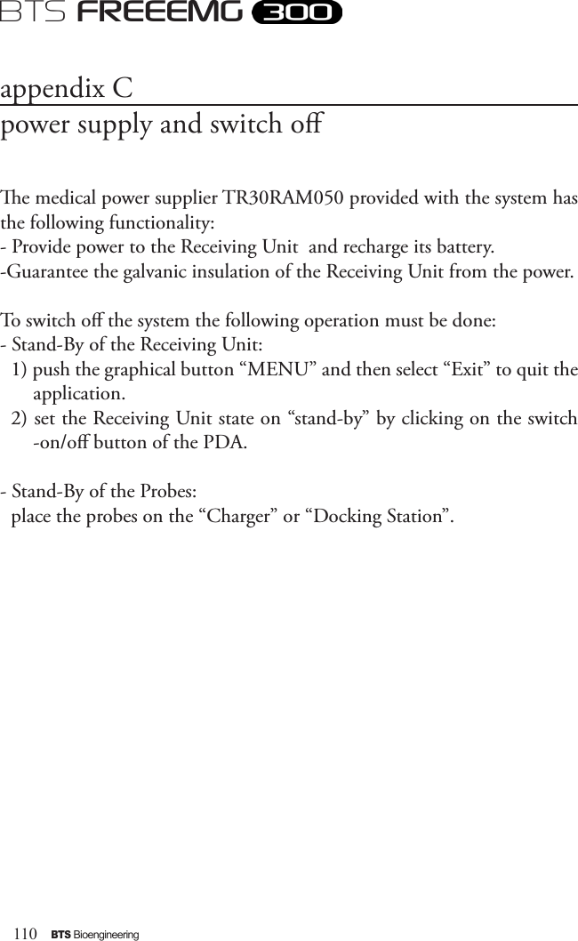 110BTS BioengineeringBTS FREEEMGappendix Cpower supply and switch oe medical power supplier TR30RAM050 provided with the system has the following functionality:- Provide power to the Receiving Unit  and recharge its battery. -Guarantee the galvanic insulation of the Receiving Unit from the power.To switch o the system the following operation must be done:- Stand-By of the Receiving Unit:1) push the graphical button “MENU” and then select “Exit” to quit the application.2) set the Receiving Unit state on “stand-by” by clicking on the switch -on/o button of the PDA.- Stand-By of the Probes:place the probes on the “Charger” or “Docking Station”.