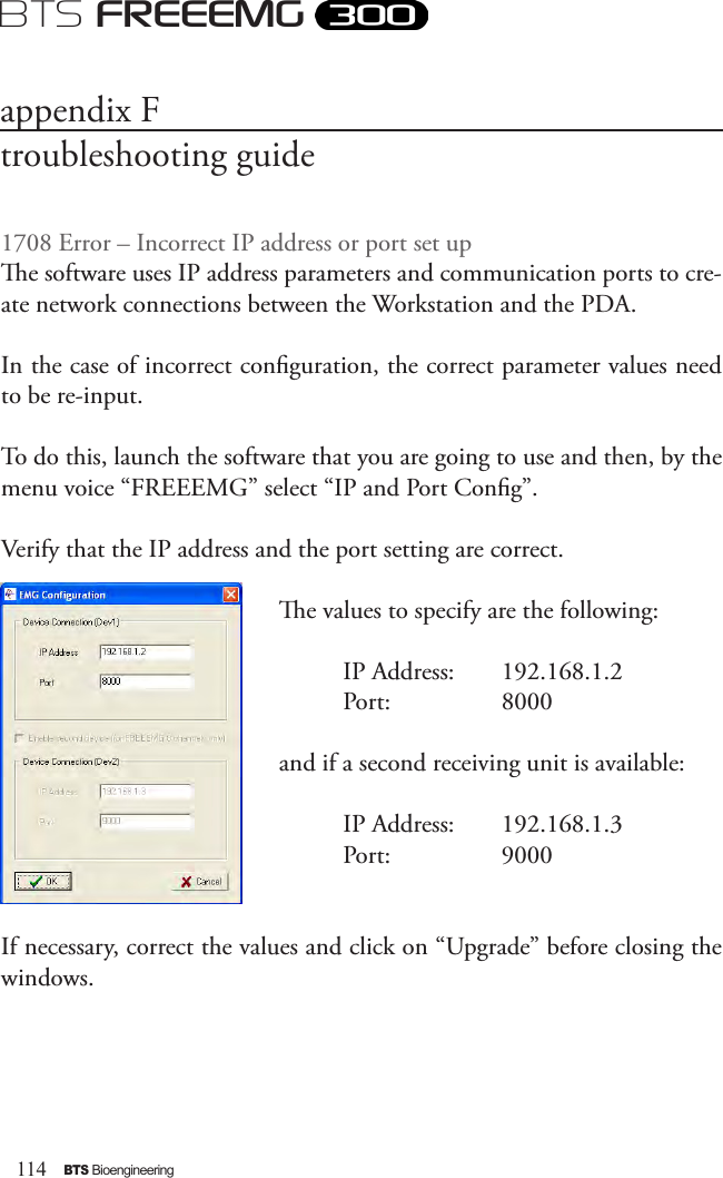 114BTS BioengineeringBTS FREEEMG1708 Error – Incorrect IP address or port set upe software uses IP address parameters and communication ports to cre-ate network connections between the Workstation and the PDA. In the case of incorrect conguration, the correct parameter values need to be re-input. To do this, launch the software that you are going to use and then, by the menu voice “FREEEMG” select “IP and Port Cong”.Verify that the IP address and the port setting are correct. e values to specify are the following:          IP Address:   192.168.1.2          Port:           8000and if a second receiving unit is available:          IP Address:   192.168.1.3          Port:           9000If necessary, correct the values and click on “Upgrade” before closing the windows.appendix Ftroubleshooting guide