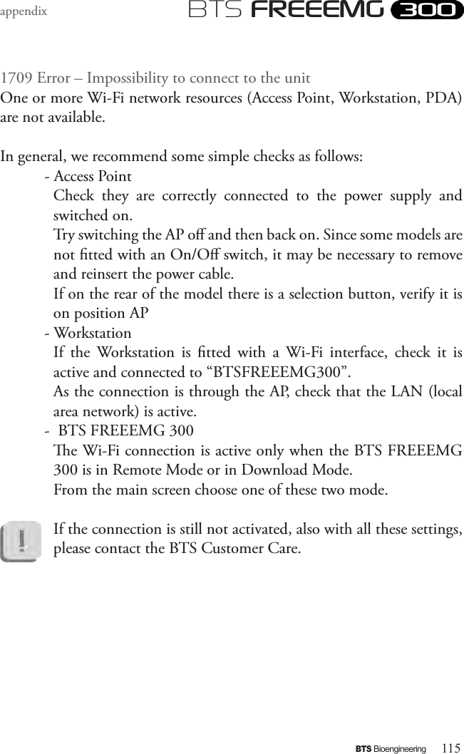 115BTS BioengineeringBTS FREEEMGappendix1709 Error – Impossibility to connect to the unitOne or more Wi-Fi network resources (Access Point, Workstation, PDA) are not available. In general, we recommend some simple checks as follows:- Access Point Check  they  are  correctly  connected  to  the  power  supply  and switched on. Try switching the AP o and then back on. Since some models are not tted with an On/O switch, it may be necessary to remove and reinsert the power cable.If on the rear of the model there is a selection button, verify it is on position AP- WorkstationIf  the  Workstation  is  tted  with  a  Wi-Fi  interface,  check  it  is active and connected to “BTSFREEEMG300”. As the connection is through the AP, check that the LAN (local area network) is active. -  BTS FREEEMG 300e Wi-Fi connection is active only when the BTS FREEEMG 300 is in Remote Mode or in Download Mode. From the main screen choose one of these two mode.If the connection is still not activated, also with all these settings, please contact the BTS Customer Care.