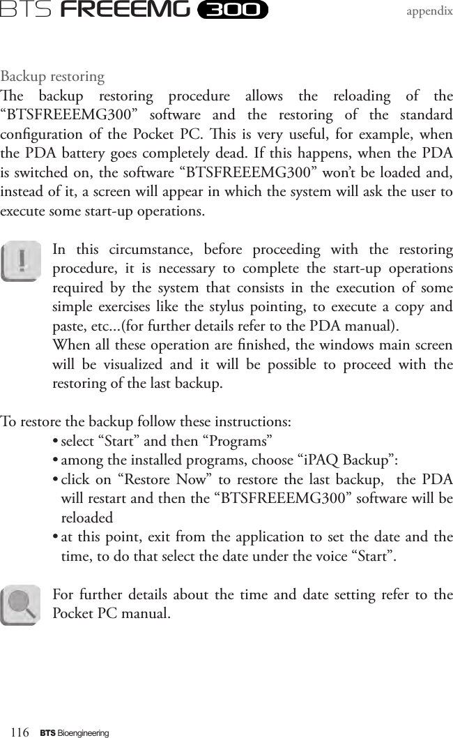 116BTS BioengineeringBTS FREEEMGappendixBackup restoringe  backup  restoring  procedure  allows  the  reloading  of  the “BTSFREEEMG300”  software  and  the  restoring  of  the  standard conguration  of  the  Pocket  PC.  is  is very  useful,  for example, when the PDA battery goes completely dead. If this happens, when the PDA is switched on, the software “BTSFREEEMG300” won’t be loaded and, instead of it, a screen will appear in which the system will ask the user to execute some start-up operations.In  this  circumstance,  before  proceeding  with  the  restoring procedure,  it  is  necessary  to  complete  the  start-up  operations required  by  the  system  that  consists  in  the  execution  of  some simple  exercises like the  stylus  pointing,  to execute a  copy and paste, etc...(for further details refer to the PDA manual). When all these operation are nished, the windows main screen will  be  visualized  and  it  will  be  possible  to  proceed  with  the restoring of the last backup.To restore the backup follow these instructions:• select “Start” and then “Programs”• among the installed programs, choose “iPAQ Backup”: • click  on  “Restore  Now” to  restore the  last  backup,    the  PDA will restart and then the “BTSFREEEMG300” software will be reloaded• at this point, exit from the application to set the date and the time, to do that select the date under the voice “Start”. For further  details  about the time  and  date  setting  refer to  the Pocket PC manual.