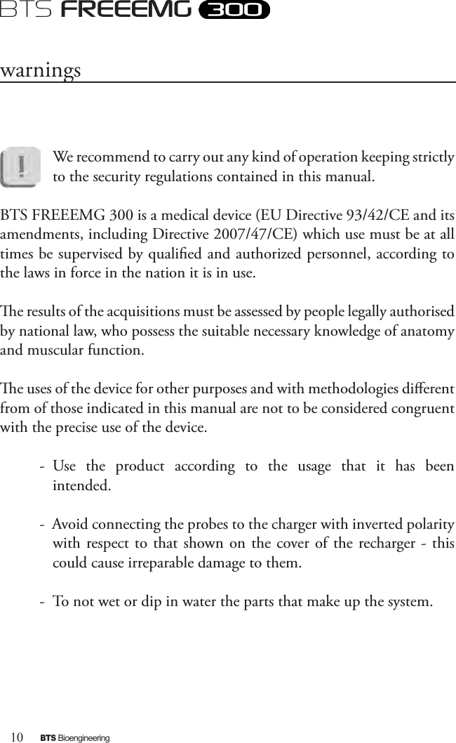 10BTS BioengineeringBTS FREEEMGWe recommend to carry out any kind of operation keeping strictly to the security regulations contained in this manual. BTS FREEEMG 300 is a medical device (EU Directive 93/42/CE and its amendments, including Directive 2007/47/CE) which use must be at all times be supervised by qualied and authorized personnel, according to the laws in force in the nation it is in use. e results of the acquisitions must be assessed by people legally authorised by national law, who possess the suitable necessary knowledge of anatomy and muscular function. e uses of the device for other purposes and with methodologies dierent from of those indicated in this manual are not to be considered congruent with the precise use of the device. -  Use  the  product  according  to  the  usage  that  it  has  been intended. -  Avoid connecting the probes to the charger with inverted polarity with respect to that  shown on  the cover of the  recharger -  this could cause irreparable damage to them.-  To not wet or dip in water the parts that make up the system.warnings