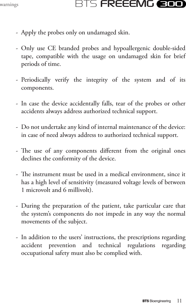 11BTS BioengineeringBTS FREEEMGwarnings-  Apply the probes only on undamaged skin.-  Only  use  CE  branded  probes  and  hypoallergenic  double-sided tape,  compatible  with  the  usage  on  undamaged  skin  for  brief periods of time.-  Periodically  verify  the  integrity  of  the  system  and  of  its components.-  In case the device  accidentally  falls, tear of  the probes or  other accidents always address authorized technical support.-  Do not undertake any kind of internal maintenance of the device: in case of need always address to authorized technical support.-  e  use  of  any  components  dierent  from  the  original  ones declines the conformity of the device.  -  e instrument must be used in a medical environment, since it has a high level of sensitivity (measured voltage levels of between 1 microvolt and 6 millivolt). -  During the preparation of  the patient, take particular care that the system’s components do not impede in any way the normal movements of the subject. -  In addition to the users’ instructions, the prescriptions regarding accident  prevention  and  technical  regulations  regarding occupational safety must also be complied with. 