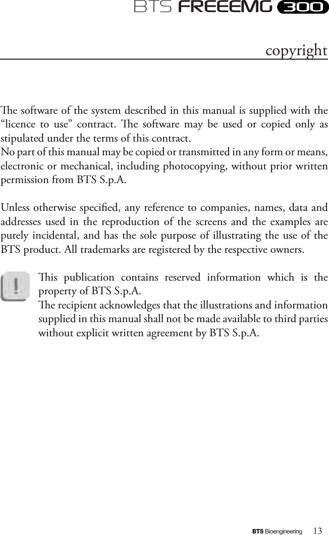 13BTS BioengineeringBTS FREEEMGe software of the system described in this manual is supplied with the “licence  to  use”  contract.  e  software  may  be  used  or  copied  only  as stipulated under the terms of this contract. No part of this manual may be copied or transmitted in any form or means, electronic or mechanical, including photocopying, without prior written permission from BTS S.p.A. Unless otherwise specied, any reference to companies, names, data and addresses used in the  reproduction of the  screens  and  the  examples  are purely incidental, and has the sole purpose of illustrating the use of the BTS product. All trademarks are registered by the respective owners.is  publication  contains  reserved  information  which  is  the property of BTS S.p.A.e recipient acknowledges that the illustrations and information supplied in this manual shall not be made available to third parties without explicit written agreement by BTS S.p.A.copyright