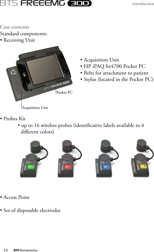 16BTS BioengineeringBTS FREEEMGintroduction Case contents     Standard components:• Receiving Unit• Acquisition Unit• HP iPAQ hx4700 Pocket PC• Belts for attachment to patient  • Stylus (located in the Pocket PC)  • Probes Kit  • up to 16 wireless probes (identicative labels available in 4  dierent colors)    • Access Point• Set of disposable electrodes Acquisition UnitPocket PC