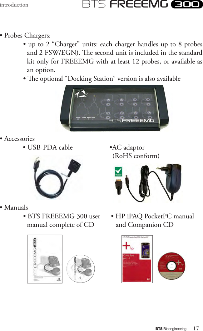 17BTS BioengineeringBTS FREEEMGintroduction• Probes Chargers:• up to 2 “Charger” units: each charger handles up to 8 probes and 2 FSW/EGN). e second unit is included in the standard kit only for FREEEMG with at least 12 probes, or available as an option.• e optional “Docking Station” version is also available• Accessories             • USB-PDA cable                    •AC adaptor                                                               (RoHS conform)• Manuals• BTS FREEEMG 300 user      • HP iPAQ PocketPC manual manual complete of CD            and Companion CD      