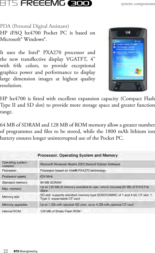 22BTS BioengineeringBTS FREEEMGsystem componentsPDA (Personal Digital Assistant)HP  iPAQ  hx4700  Pocket  PC  is  based  on Microsoft® Windows®. It  uses  the  Intel®  PXA270  processor  and the  new  transective  display  VGATFT,  4” with  64k  colors,  to  provide  exceptional graphics  power  and  performance  to  display large  dimension  images  at  highest  quality resolution. HP  hx4700  is  tted  with excellent expansion  capacity  (Compact  Flash Type II and SD slot) to provide more storage space and greater function range. 64 MB of SDRAM and 128 MB of ROM memory allow a greater number of programmes and les to be stored, while the 1800 mAh lithium ion battery ensures longer uninterrupted use of the Pocket PC.